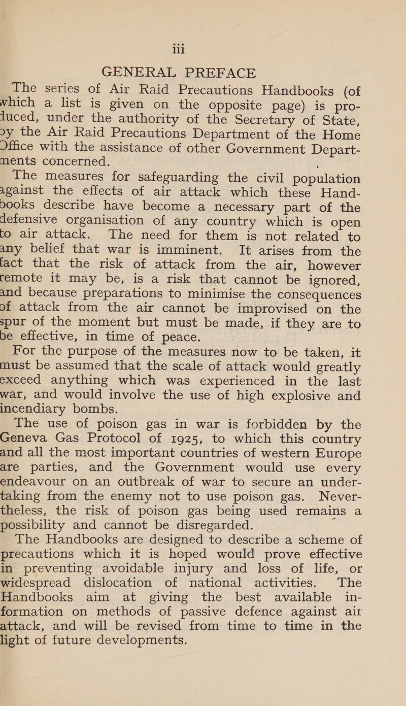 GENERAL PREFACE The series of Air Raid Precautions Handbooks (of which a list is given on the opposite page) is pro- luced, under the authority of the Secretary of State, oy the Air Raid Precautions Department of the Home Jffice with the assistance of other Government Depart- ments concerned. The measures for safeguarding the civil population against the effects of air attack which these Hand- books describe have become a necessary part of the defensive organisation of any country which is open to air attack. The need for them is not related to any belief that war is imminent. It arises from the fact that the risk of attack from the air, however remote it may be, is a risk that cannot be ignored, and because preparations to minimise the consequences of attack from the air cannot be improvised on the spur of the moment but must be made, if they are to be effective, in time of peace. For the purpose of the measures now to be taken, it must be assumed that the scale of attack would greatly exceed anything which was experienced in the last war, and would involve the use of high explosive and incendiary bombs. The use of poison gas in war is forbidden by the Geneva Gas Protocol of 1925, to which this country and all the most important countries of western Europe are parties, and the Government would use every endeavour on an outbreak of war to secure an under- taking from the enemy not to use poison gas. Never- theless, the risk of poison gas being used remains a possibility and cannot be disregarded. The Handbooks are designed to describe a scheme of precautions which it is hoped would prove effective in preventing avoidable injury and loss of life, or widespread dislocation of national activities. The Handbooks aim at giving the best available in- formation on methods of passive defence against air attack, and will be revised from time to time in the light of future developments.