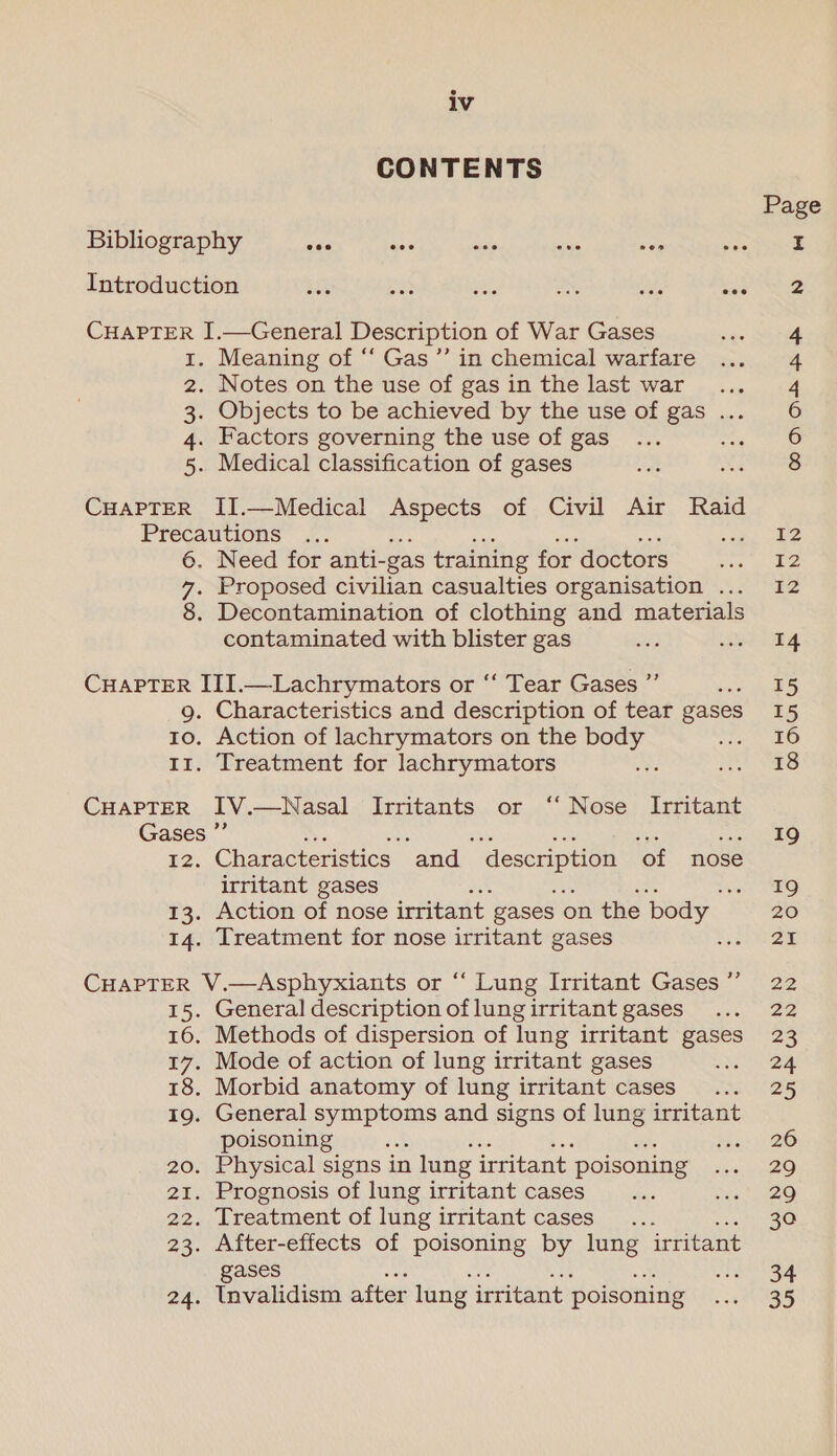 CONTENTS Bibliography mes se’ alate a se Introduction ue pas be, one OA oe CHAPTER I.—General Description of War Gases 1. Meaning of “‘ Gas ”’ in chemical warfare 2. Notes on the use of gas in the last war 3. Objects to be achieved by the use of gas ... 4. Factors governing the use of gas ms 5. Medical classification of gases CHAPTER II.—Medical Aspects of Civil Air Raid Precautions 6. Need for anti- _gas training for doctors 7. Proposed civilian casualties organisation ... 8. Decontamination of clothing and materials contaminated with blister gas CHAPTER III.—Lachrymators or “‘ Tear Gases ”’ : 9. Characteristics and description of tear gases to. Action of lachrymators on the body 11. Treatment for lachrymators CHAPTER IV. —Nasal Irritants or ‘“‘ Nose Irritant Gases ”’ 12. Characteristics ‘and description ‘of nose irritant gases se 13. Action of nose irritant. gases on the ‘body | 14. Treatment for nose irritant gases CHAPTER V.—Asphyxiants or “ Lung Irritant Gases ”’ 15. General description of lung irritant gases 16. Methods of dispersion of lung irritant gases 17. Mode of action of lung irritant gases 18. Morbid anatomy of lung irritant cases 19. General symptoms and signs of lung irritant poisoning 5 ie 20. Physical signs in lung irritant: poisoning 21. Prognosis of lung irritant cases 22. Treatment of lung irritant cases 23. After-effects of poisoning by lung irritant gases 24. Invalidism after lung irritant poisoning 14 15 15 16 18 19 19 20 21 22 22 23 25 26 29 29 30 34 35