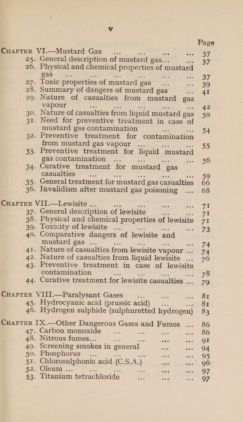 25. 26. General description of mustard gas. : Physical and chemical properties of mustard gas -&gt;.. ahs Toxic properties of mustard gas Summary of dangers of mustard gas Nature of casualties from mustard gas vapour Nature of casualties from liquid mustard gas Need for preventive treatment in case of mustard gas contamination ote Preventive treatment for contamination from mustard gas vapour ... Preventive treatment for liquid “mustard gas contamination Curative treatment for mustard gas casualties General treatment for mustard gas casualties Invalidism after mustard gas poisoning 37: 38. 39. 40. Ace Az. 43- General description of lewisite Physical and chemical properties of lewisite Toxicity of lewisite Comparative dangers of lewisite and mustard gas ... se Nature of casualties from lewisite vapour . Nature of casualties from liquid lewisite ... Preventive treatment in case of lewisite contamination Curative treatment for lewisite casualties . 45. 46. Hydrocyanic acid (prussic acid) .. Hydrogen sulphide (sulphuretted hydrogen) 47- 48. 49. 50. 51. 52. 53: Carbon monoxide Nitrous fumes.. Screening smokes in general _ Phosphorus ... Chlorosulphonic acid ro ee ) Oleum . a Titanium tetrachloride Page Sy 37 37 39 41 42 50 54 55 56 59 68 71 71 7X 73 74 74 76 78 79 8I 8I 86 86 gI 94 95 97 97