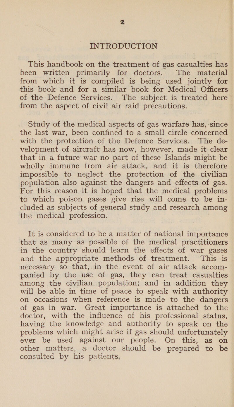 INTRODUCTION This handbook on the treatment of gas casualties has been written primarily for doctors. The material from which it is compiled is being used jointly for this book and for a similar book for Medical Officers of the Defence Services. The subject is treated here from the aspect of civil air raid precautions. Study of the medical aspects of gas warfare has, since the last war, been confined to a small circle concerned with the protection of the Defence Services. The de- velopment of aircraft has now, however, made it clear that in a future war no part of these Islands might be wholly immune from air attack, and it is therefore impossible to neglect the protection of the civilian population also against the dangers and effects of gas. For this reason it is hoped that the medical problems to which poison gases give rise will come to be in- cluded as subjects of general study and research among the medical profession. It is considered to be a matter of national importance that as many as possible of the medical practitioners in the country should learn the effects of war gases and the appropriate methods of treatment. This is necessary so that,.in the event of air attack accom- panied by the use of gas, they can treat casualties among the civilian population; and in addition they will be able in time of peace to speak with authority on occasions when reference is made to the dangers of gas in war. Great importance is attached to the doctor, with the influence of his professional status, having the knowledge and authority to speak on the problems which might arise if gas should unfortunately ever be used against our people. On this, as on other matters, a doctor should be prepared to be consulted by his patients,