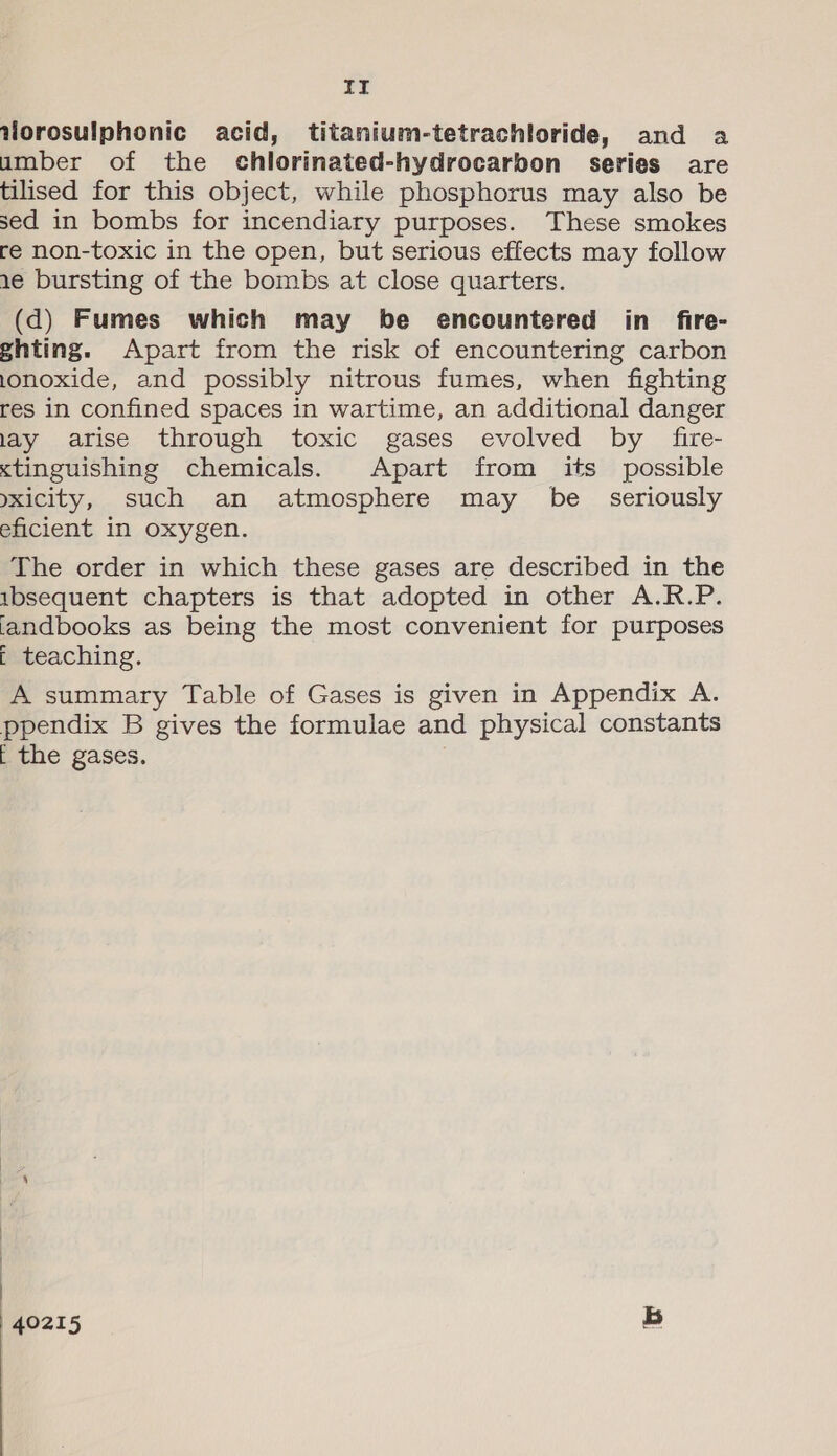 It Vorosulphonic acid, titanium-tetrachloride, and a umber of the chlorinated-hydrocarbon series are tilised for this object, while phosphorus may also be sed in bombs for incendiary purposes. These smokes re non-toxic in the open, but serious effects may follow 1e bursting of the bombs at close quarters. (d) Fumes which may be encountered in _ fire- ghting. Apart from the risk of encountering carbon lonoxide, and possibly nitrous fumes, when fighting res in confined spaces in wartime, an additional danger lay arise through toxic gases evolved by fire- <tinguishing chemicals. Apart from its possible yxicity, such an atmosphere may be _ seriously eficient in oxygen. The order in which these gases are described in the ibsequent chapters is that adopted in other A.R.P. iandbooks as being the most convenient for purposes t teaching. A summary Table of Gases is given in Appendix A. ppendix B gives the formulae and physical constants [ the gases.