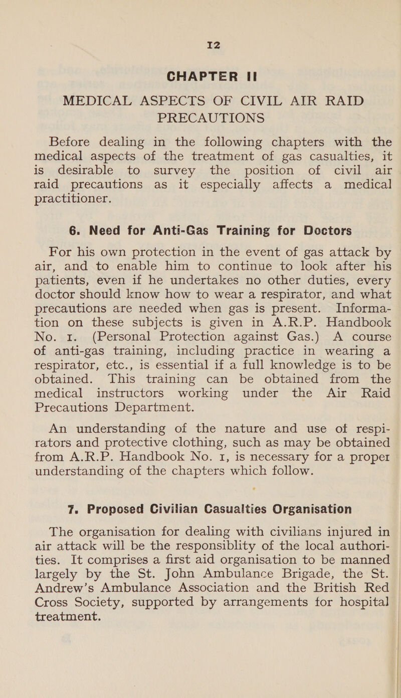 CHAPTER II MEDICAL ASPECTS OF CIVIL AIR RAID PRECAUTIONS Before dealing in the following chapters with the medical aspects of the treatment of gas casualties, it is); desirable, , to,...survey.. the... position. of, “civil ait raid precautions as it especially affects a medical practitioner. 6. Need for Anti-Gas Training for Doctors For his own protection in the event of gas attack by air, and to enable him to continue to look after his patients, even if he undertakes no other duties, every doctor should know how to wear a respirator, and what precautions are needed when gas is present. Informa- tion on these subjects is given in A.R.P. Handbook No. 1. (Personal Protection against Gas.) A course of anti-gas training, including practice in wearing a respirator, etc., is essential if a full knowledge is to be obtained. This training can be obtained from the medical instructors working under the Air Raid Precautions Department. An understanding of the nature and use of respi- rators and protective clothing, such as may be obtained from A.R.P. Handbook No. 1, is necessary for a proper understanding of the chapters which follow. 7. Proposed Civilian Casualties Organisation The organisation for dealing with civilians injured in air attack will be the responsiblity of the local authori- ties. It comprises a first aid organisation to be manned largely by the St. John Ambulance Brigade, the St. Andrew’s Ambulance Association and the British Red Cross Society, supported by arrangements for hospital treatment.