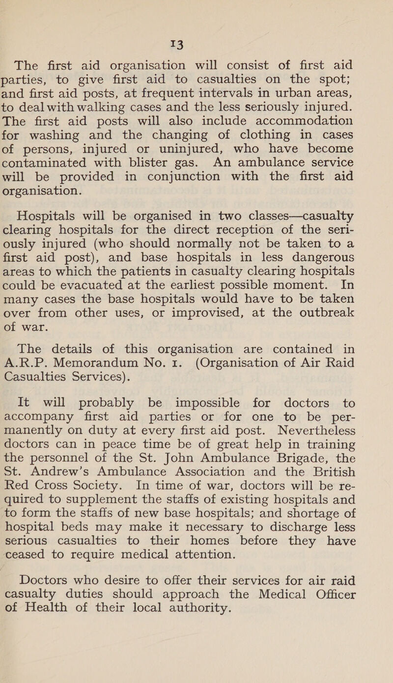 T3 The first aid organisation will consist of first aid parties, to give first aid to casualties on the spot; and first aid posts, at frequent intervals in urban areas, to deal with walking cases and the less seriously injured. The first aid posts will also include accommodation for washing and the changing of clothing in cases of persons, injured or uninjured, who have become contaminated with blister gas. An ambulance service will be provided in conjunction with the first aid organisation. Hospitals will be organised in two classes—casualty clearing hospitals for the direct reception of the seri- ously injured (who should normally not be taken to a first aid post), and base hospitals in less dangerous areas to which the patients in casualty clearing hospitals could be evacuated at the earliest possible moment. In many cases the base hospitals would have to be taken over from other uses, or improvised, at the outbreak of war. The details of this organisation are contained in A.R.P. Memorandum No. 1. (Organisation of Air Raid Casualties Services). It will probably be impossible for doctors to accompany first aid parties or for one to be per- manently on duty at every first aid post. Nevertheless doctors can in peace time be of great help in training the personnel of the St. John Ambulance Brigade, the St. Andrew’s Ambulance Association and the British Red Cross Society. In time of war, doctors will be re- quired to supplement the staffs of existing hospitals and to form the staffs of new base hospitals; and shortage of hospital beds may make it necessary to discharge less serious casualties to their homes before they have ceased to require medical attention. Doctors who desire to offer their services for air raid casualty duties should approach the Medical Officer of Health of their local authority.