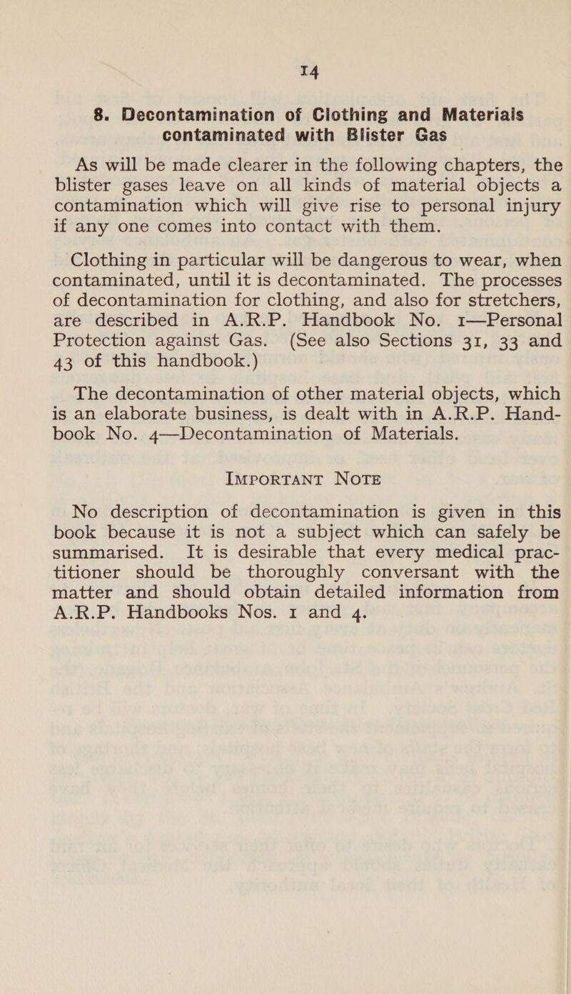 T4 8. Decontamination of Clothing and Materials contaminated with Blister Gas As will be made clearer in the following chapters, the blister gases leave on all kinds of material objects a contamination which will give rise to personal injury if any one comes into contact with them. Clothing in particular will be dangerous to wear, when contaminated, until it is decontaminated. The processes of decontamination for clothing, and also for stretchers, are described in A.R.P. Handbook No. 1—Personal Protection against Gas. (See also Sections 31, 33 and 43 of this handbook.) The decontamination of other material objects, which is an elaborate business, is dealt with in A.R.P. Hand- book No. 4—Decontamination of Materials. IMPORTANT NOTE No description of decontamination is given in this book because it is not a subject which can safely be summarised. It is desirable that every medical prac- titioner should be thoroughly conversant with the matter and should obtain detailed information from