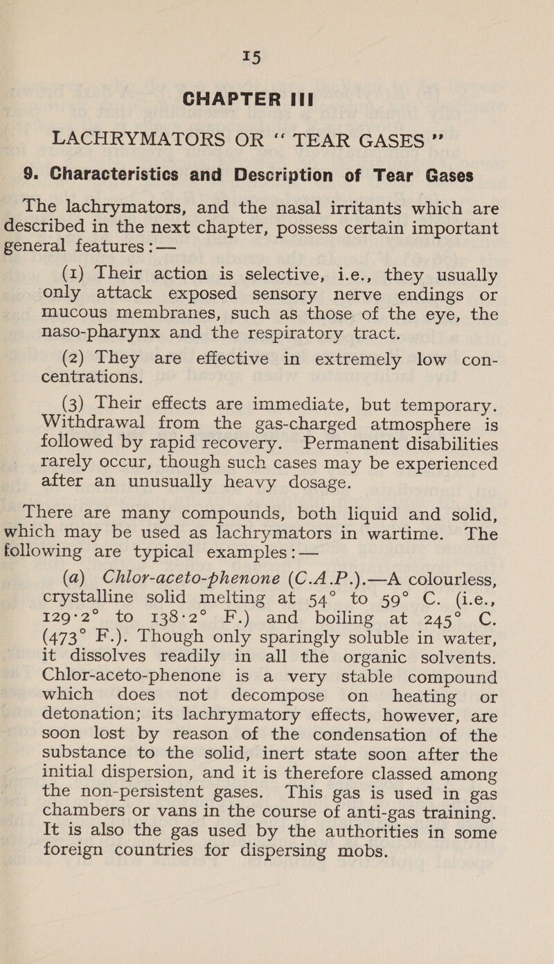 T5 CHAPTER III LACHRYMATORS OR ‘‘ TEAR GASES ”” 9. Characteristics and Description of Tear Gases The lachrymators, and the nasal irritants which are described in the next chapter, possess certain important general features :— (1) Their action is selective, i.e., they usually only attack exposed sensory nerve endings or mucous membranes, such as those of the eye, the naso-pharynx and the respiratory tract. (2) They are effective in extremely low con- centrations. (3) Their effects are immediate, but temporary. Withdrawal from the gas-charged atmosphere is followed by rapid recovery. Permanent disabilities rarely occur, though such cases may be experienced after an unusually heavy dosage. There are many compounds, both liquid and solid, which may be used as lachrymators in wartime. The following are typical examples :— (a) Chlor-aceto-phenone (C.A.P.).—A colourless, crystalline solid melting at 54° to 59° C. (i.e., 129°2 ,10, 136;2. 1.) and, boiling. at 245° .C. (473° F.). Though only sparingly soluble in water, it dissolves readily in all the organic solvents. Chlor-aceto-phenone is a very stable compound which does not decompose on _ heating or detonation; its lachrymatory effects, however, are soon lost by reason of the condensation of the substance to the solid, inert state soon after the initial dispersion, and it is therefore classed among the non-persistent gases. This gas is used in gas chambers or vans in the course of anti-gas training. It is also the gas used by the authorities in some foreign countries for dispersing mobs.