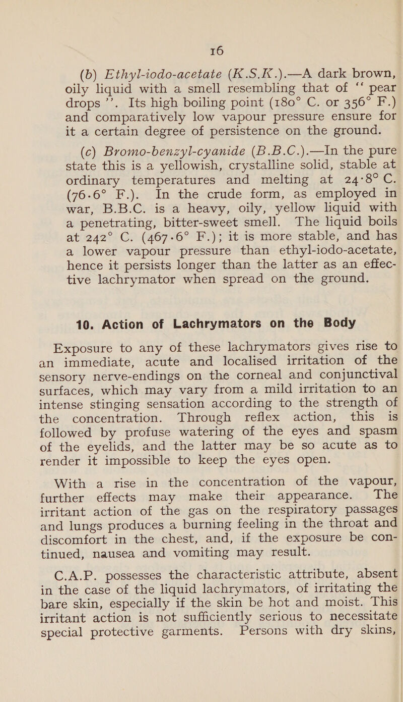 (b) Ethyl-iodo-acetate (K.S.K.).—A dark brown, oily liquid with a smell resembling that of ‘* pear drops ’’. Its high boiling point (180° C. or 356° F.) and comparatively low vapour pressure ensure for it a certain degree of persistence on the ground. (c) Bromo-benzyl-cyanide (B.B.C.).—In the pure state this is a yellowish, crystalline solid, stable at ordinary temperatures and melting at 24:8°C. (76-6° F.). In the crude form, as employed in war, B.B.C. is a heavy, oily, yellow liquid with a penetrating, bitter-sweet smell. The liquid boils at 242° C. (467-6° F.); it is more stable, and has a lower vapour pressure than ethyl-iodo-acetate, hence it persists longer than the latter as an effec- tive lachrymator when spread on the ground. 10. Action of Lachrymators on the Body Exposure to any of these lachrymators gives rise to an immediate, acute and localised irritation of the sensory nerve-endings on the corneal and conjunctival surfaces, which may vary from a mild irritation to an intense stinging sensation according to the strength of the concentration. Through reflex action, this is followed by profuse watering of the eyes and spasm of the eyelids, and the latter may be so acute as to render it impossible to keep the eyes open. With a rise in the concentration of the vapour, further effects may make their appearance. The irritant action of the gas on the respiratory passages and lungs produces a burning feeling in the throat and discomfort in the chest, and, if the exposure be con- tinued, nausea and vomiting may result. C.A.P. possesses the characteristic attribute, absent in the case of the liquid lachrymators, of irritating the bare skin, especially if the skin be hot and moist. This irritant action is not sufficiently serious to necessitate special protective garments. Persons with dry skins,