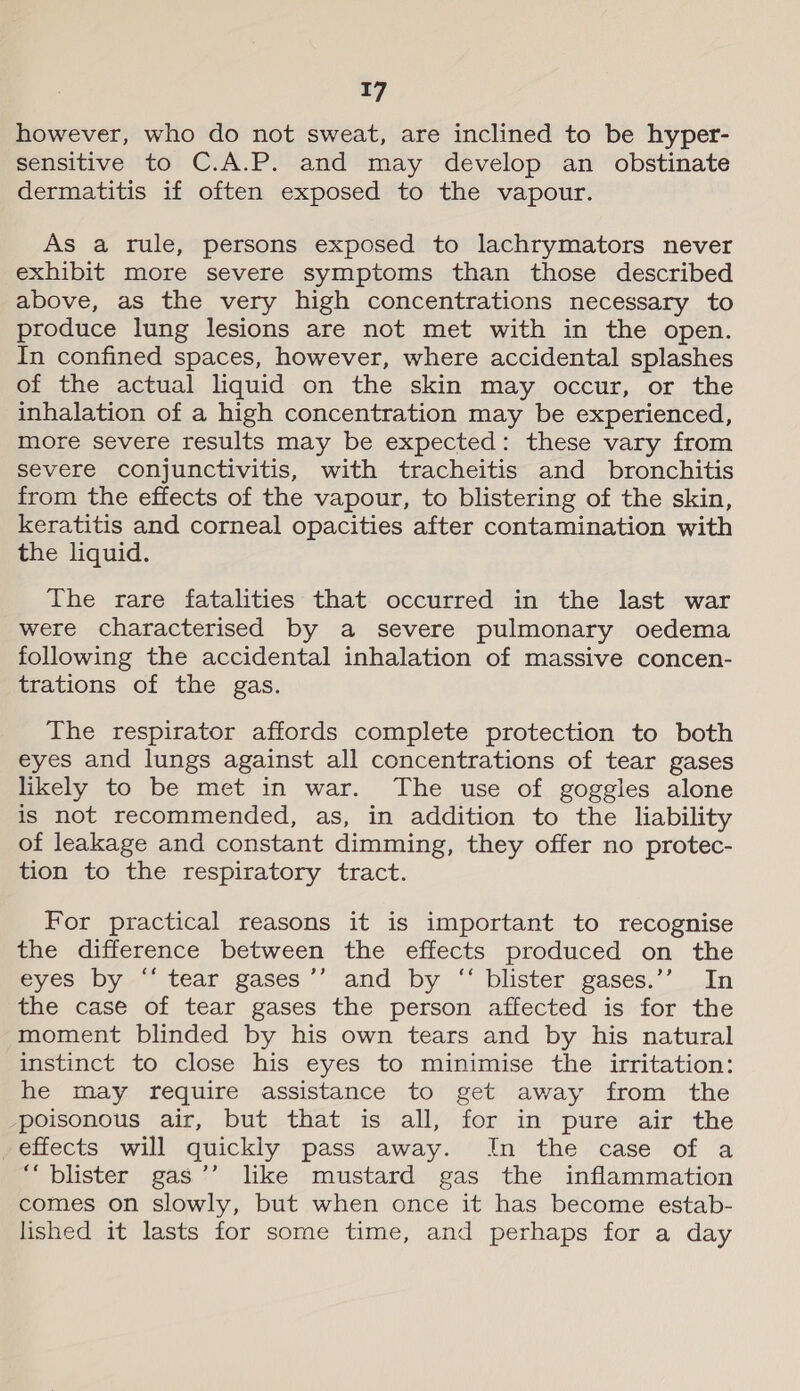 however, who do not sweat, are inclined to be hyper- sensitive to C.A.P. and may develop an obstinate dermatitis if often exposed to the vapour. As a rule, persons exposed to lachrymators never exhibit more severe symptoms than those described above, as the very high concentrations necessary to produce lung lesions are not met with in the open. In confined spaces, however, where accidental splashes of the actual liquid on the skin may occur, or the inhalation of a high concentration may be experienced, more severe results may be expected: these vary from severe conjunctivitis, with tracheitis and bronchitis from the effects of the vapour, to blistering of the skin, keratitis and corneal opacities after contamination with the liquid. The rare fatalities that occurred in the last war were characterised by a severe pulmonary oedema following the accidental inhalation of massive concen- trations of the gas. The respirator affords complete protection to both eyes and lungs against all concentrations of tear gases likely to be met in war. The use of goggles alone is not recommended, as, in addition to the liability of leakage and constant dimming, they offer no protec- tion to the respiratory tract. For practical reasons it is important to recognise the difference between the effects produced on the eyes by “‘ tear gases ’’ and by “ blister gases.’’ In the case of tear gases the person affected is for the moment blinded by his own tears and by his natural instinct to close his eyes to minimise the irritation: he may require assistance to get away from the poisonous air, but that is all, for in pure air the effects will quickly pass away. In the case of a “blister gas’’ like mustard gas the inflammation comes on slowly, but when once it has become estab- lished it lasts for some time, and perhaps for a day