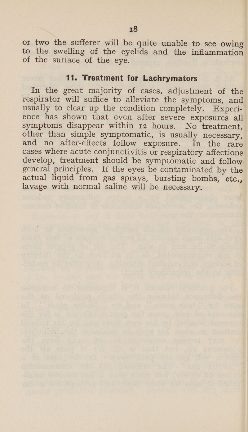 or two the sufferer will be quite unable to see owing to the swelling of the eyelids and the inflammation of the surface of the eye. 11. Treatment for Lachrymators In the great majority of cases, adjustment of the respirator will suffice to alleviate the symptoms, and usually to clear up the condition completely. Experi- ence has shown that even after severe exposures all symptoms disappear within 12 hours. No treatment, other than simple symptomatic, is usually necessary, and no after-effects follow exposure. In the rare cases where acute conjunctivitis or respiratory affections develop, treatment should be symptomatic and follow. general principles. If the eyes be contaminated by the actual liquid from gas sprays, bursting bombs, etc., lavage with normal saline will be necessary.