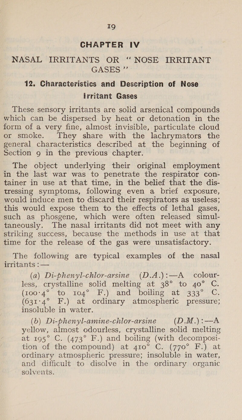 CHAPTER IV NASAL IRRITANTS OR ‘ NOSE IRRITANT GASES” 12. Characteristics and Description of Nose irritant Gases These sensory irritants are solid arsenical compounds which can be dispersed by heat or detonation in the form of a very fine, almost invisible, particulate cloud or smoke. They share with the lachrymators the general characteristics described at the beginning of Section 9 in the previous chapter. The object underlying their original employment in the last war was to penetrate the respirator con- tainer in use at that time, in the belief that the dis- tressing symptoms, following even a brief exposure, would induce men to discard their respirators as useless; this would expose them to the effects of lethal gases, such as phosgene, which were often released simul- taneously. The nasal irritants did not meet with any striking success, because the methods in use at that time for the release of the gas were unsatisfactory. The following are typical examples of the nasal irritants :— (a) Di-phenyl-chlor-arsine (D.A.):—A _ colour- less, crystalline solid melting at 38° to 40° C. (10074; 107, Lod. F'.). and Domne. at 3s 3a 7 Ln (631°4° F.) at ordinary atmospheric pressure; insoluble in water. (6) Di-phenyl-amine-chlor-arsine (D.M.):—A yellow, almost odourless, crystalline solid melting at 195° C. (473° F.) and boiling (with decomposi- tion otvthe compound) at. “ro°Gy' (770° BL at ordinary atmospheric pressure; insoluble in water, and difficult to disclve in the ordinary organic solvents.