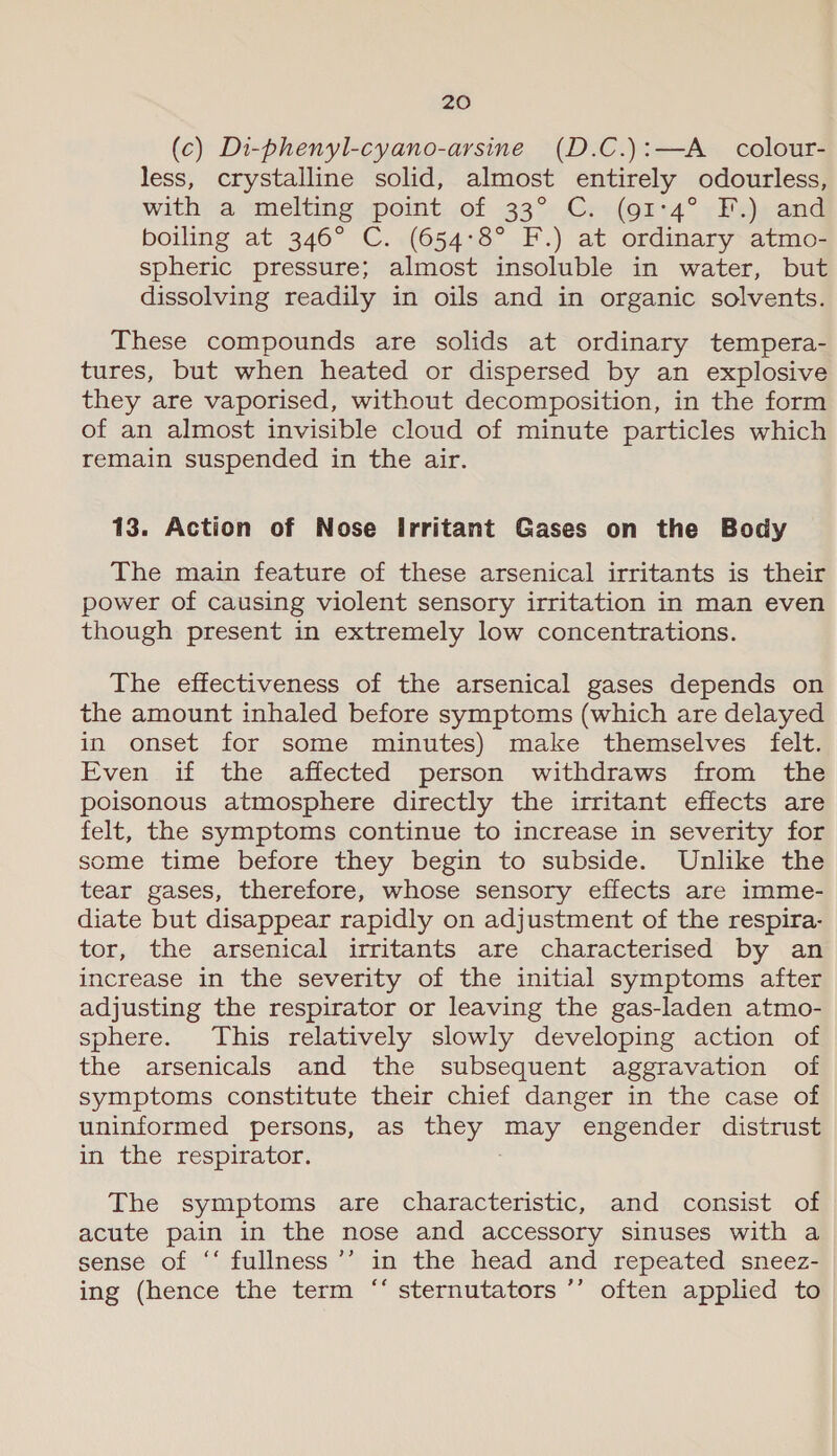 (c) Di-phenyl-cyano-arsine (D.C.):—A_ colour- less, crystalline solid, almost entirely odourless, with a melting point of 33° C. (91°4° F.) and boiling at 346° C. (654:8° F.) at ordinary atmo- spheric pressure; almost insoluble in water, but dissolving readily in oils and in organic solvents. These compounds are solids at ordinary tempera- tures, but when heated or dispersed by an explosive they are vaporised, without decomposition, in the form of an almost invisible cloud of minute particles which remain suspended in the air. 13. Action of Nose Irritant Gases on the Body The main feature of these arsenical irritants is their power of causing violent sensory irritation in man even though present in extremely low concentrations. The effectiveness of the arsenical gases depends on the amount inhaled before symptoms (which are delayed in onset for some minutes) make themselves felt. Even if the affected person withdraws from the poisonous atmosphere directly the irritant effects are felt, the symptoms continue to increase in severity for some time before they begin to subside. Unlike the tear gases, therefore, whose sensory effects are imme- diate but disappear rapidly on adjustment of the respira- tor, the arsenical irritants are characterised by an increase in the severity of the initial symptoms after adjusting the respirator or leaving the gas-laden atmo- sphere. This relatively slowly developing action of the arsenicals and the subsequent aggravation of symptoms constitute their chief danger in the case of uninformed persons, as they may engender distrust in the respirator. The symptoms are characteristic, and consist of acute pain in the nose and accessory sinuses with a sense of ‘‘ fullness’’ in the head and repeated sneez- ing (hence the term “‘ sternutators ’’ often applied to