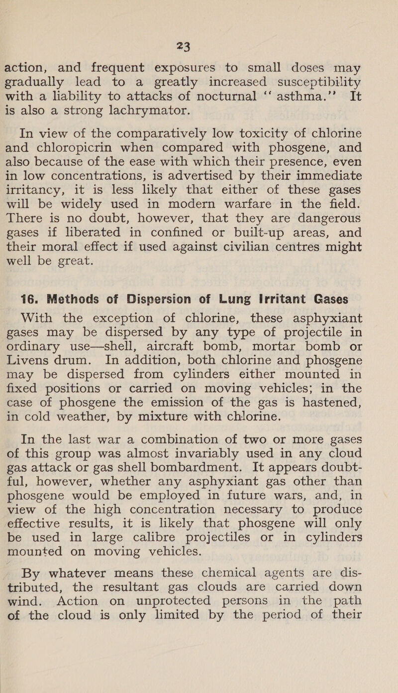 action, and frequent exposures to small doses may gradually lead to a greatly increased susceptibility with a liability to attacks of nocturnal ‘‘ asthma.’’ It is also a strong lachrymator. In view of the comparatively low toxicity of chlorine and chloropicrin when compared with phosgene, and also because of the ease with which their presence, even in low concentrations, is advertised by their immediate irritancy, it is less likely that either of these gases will be widely used in modern warfare in the field. There is no doubt, however, that they are dangerous gases if liberated in confined or built-up areas, and their moral effect if used against civilian centres might well be great. 16. Methods of Dispersion of Lung Irritant Gases With the exception of chlorine, these asphyxiant gases may be dispersed by any type of projectile in ordinary use—shell, aircraft bomb, mortar bomb or Livens drum. In addition, both chlorine and phosgene may be dispersed from cylinders either mounted in fixed positions or carried on moving vehicles; in the case of phosgene the emission of the gas is hastened, in cold weather, by mixture with chlorine. In the last war a combination of two or more gases of this group was almost invariably used in any cloud gas attack or gas shell bombardment. It appears doubt- ful, however, whether any asphyxiant gas other than phosgene would be employed in future wars, and, in view of the high concentration necessary to produce effective results, it is likely that phosgene will only be used in large calibre projectiles or in cylinders mounted on moving vehicles. By whatever means these chemical agents are dis- tributed, the resultant gas clouds are carried down wind. Action on unprotected persons in the path of the cloud is only limited by the period of their