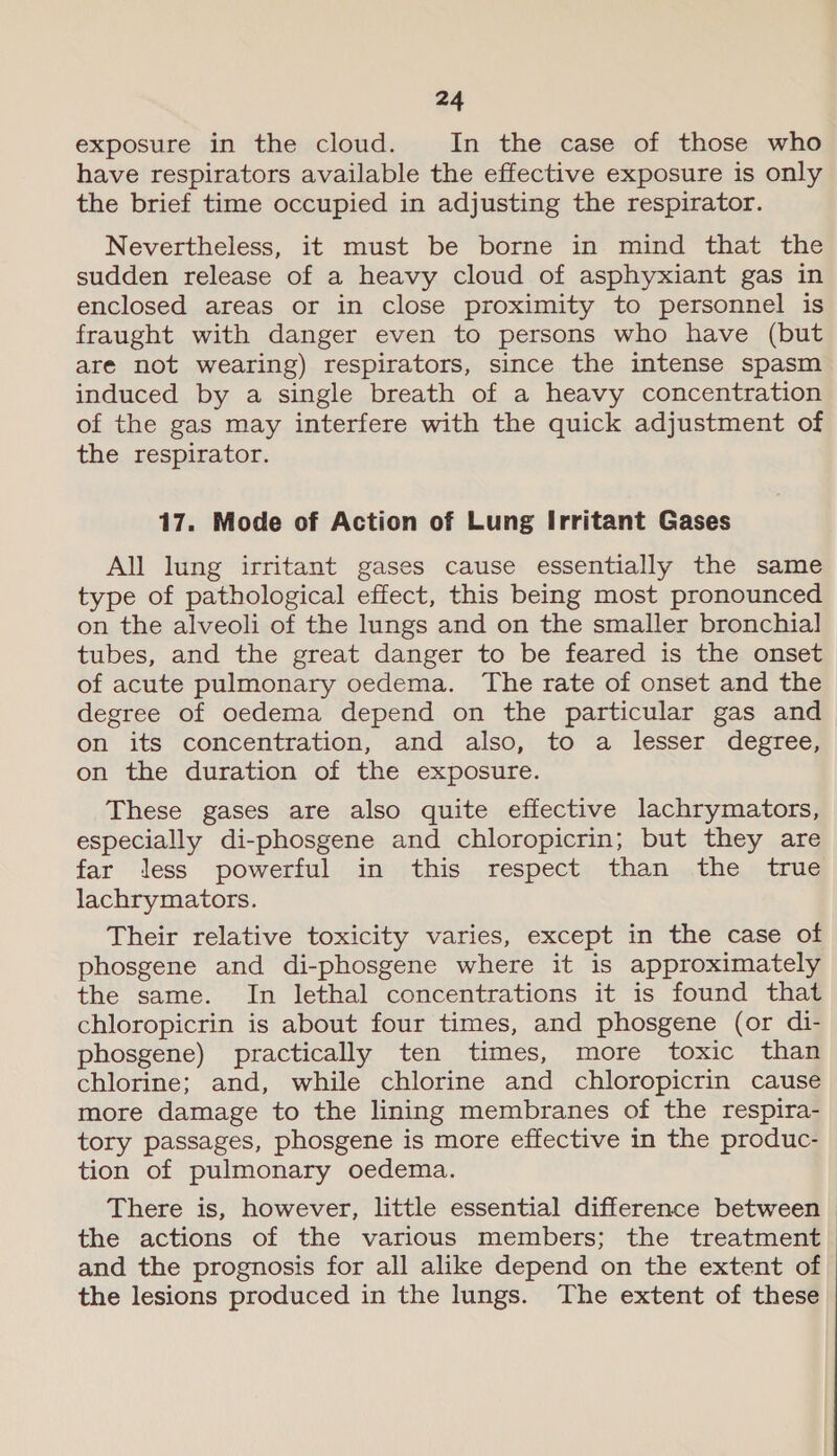 exposure in the cloud. In the case of those who have respirators available the effective exposure is only the brief time occupied in adjusting the respirator. Nevertheless, it must be borne in mind that the sudden release of a heavy cloud of asphyxiant gas in enclosed areas or in close proximity to personnel is fraught with danger even to persons who have (but are not wearing) respirators, since the intense spasm induced by a single breath of a heavy concentration of the gas may interfere with the quick adjustment of the respirator. 17. Mode of Action of Lung Irritant Gases All lung irritant gases cause essentially the same type of pathological effect, this being most pronounced on the alveoli of the lungs and on the smaller bronchial tubes, and the great danger to be feared is the onset of acute pulmonary oedema. The rate of onset and the degree of oedema depend on the particular gas and on its concentration, and also, to a lesser degree, on the duration of the exposure. These gases are also quite effective lachrymators, especially di-phosgene and chloropicrin; but they are far less powerful in this respect than the true lachrymators. Their relative toxicity varies, except in the case of phosgene and di-phosgene where it is approximately the same. In lethal concentrations it is found that chloropicrin is about four times, and phosgene (or di- phosgene) practically ten times, more toxic than chlorine; and, while chlorine and chloropicrin cause more damage to the lining membranes of the respira- tory passages, phosgene is more effective in the produc- tion of pulmonary oedema. There is, however, little essential difference between the actions of the various members; the treatment and the prognosis for all alike depend on the extent of the lesions produced in the lungs. The extent of these