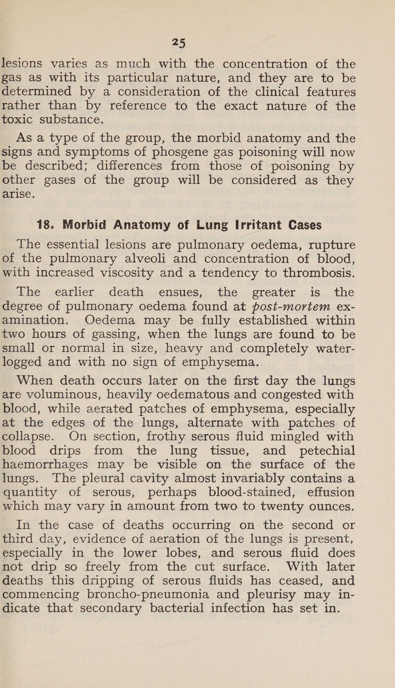 lesions varies as much with the concentration of the gas as with its particular nature, and they are to be determined by a consideration of the clinical features rather than by reference to the exact nature of the toxic substance. As a type of the group, the morbid anatomy and the signs and symptoms of phosgene gas poisoning will now be described; differences from those of poisoning by other gases of the group will be considered as they arise. 18. Morbid Anatomy of Lung Irritant Cases The essential lesions are pulmonary oedema, rupture of the pulmonary alveoli and concentration of blood, with increased viscosity and a tendency to thrombosis. athe earlier. .death-,..ensues;,. the. :greater. ..is,..the degree of pulmonary oedema found at post-mortem ex- amination. Oedema may be fully established within two hours of gassing, when the lungs are found to be small or normal in size, heavy and completely water- logged and with no sign of emphysema. When death occurs later on the first day the lungs are voluminous, heavily oedematous and congested with blood, while aerated patches of emphysema, especially at the edges of the lungs, alternate with patches of collapse. On section, frothy serous fluid mingled with blood drips from the lung tissue, and _ petechial haemorrhages may be visible on the surface of the lungs. The pleural cavity almost invariably contains a quantity of serous, perhaps blood-stained, effusion which may vary in amount from two to twenty ounces. In the case of deaths occurring on the second or third day, evidence of aeration of the lungs is present, especially in the lower lobes, and serous fluid does not drip so freely from the cut surface. With later deaths this dripping of serous fluids has ceased, and commencing broncho-pneumonia and pleurisy may in- dicate that secondary bacterial infection has set in.