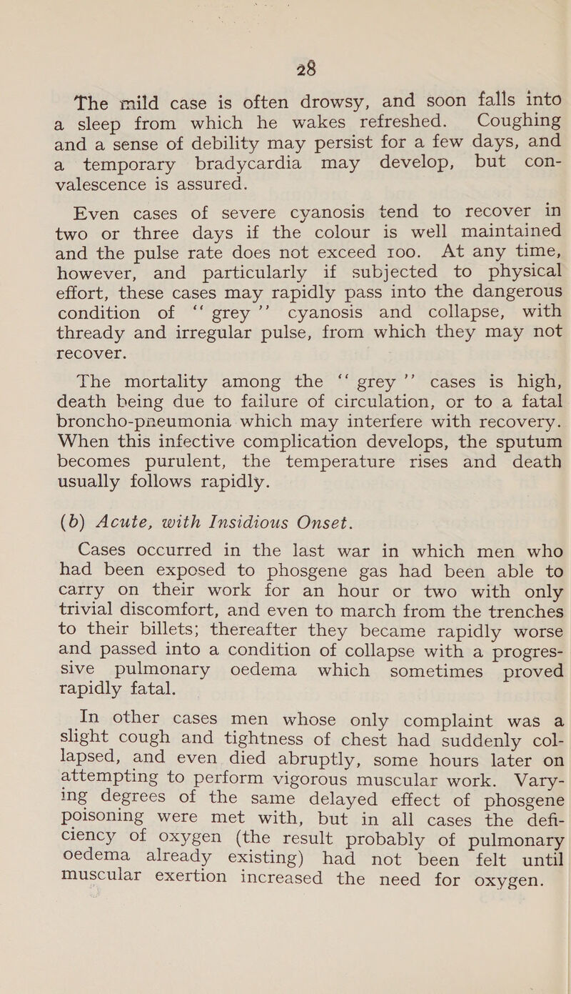 The mild case is often drowsy, and soon falls into a sleep from which he wakes refreshed. Coughing and a sense of debility may persist for a few days, and a temporary bradycardia may develop, but con- valescence is assured. Even cases of severe cyanosis tend to recover in two or three days if the colour is well maintained and the pulse rate does not exceed roo. At any time, however, and particularly if subjected to physical effort, these cases may rapidly pass into the dangerous condition of ‘‘ grey’’ cyanosis and collapse, with thready and irregular pulse, from which they may not recover. The mortality among the “ grey ’’ cases is high, death being due to failure of circulation, or to a fatal broncho-pneumonia which may interfere with recovery. When this infective complication develops, the sputum becomes purulent, the temperature rises and death usually follows rapidly. (b) Acute, with Insidious Onset. Cases occurred in the last war in which men who had been exposed to phosgene gas had been able to carry on their work for an hour or two with only trivial discomfort, and even to march from the trenches to their billets; thereafter they became rapidly worse and passed into a condition of collapse with a progres- sive pulmonary oedema which sometimes proved rapidly fatal. In other cases men whose only complaint was a slight cough and tightness of chest had suddenly col- lapsed, and even died abruptly, some hours later on attempting to perform vigorous muscular work. Vary- ing degrees of the same delayed effect of phosgene poisoning were met with, but in all cases the defi- ciency of oxygen (the result probably of pulmonary oedema already existing) had not been felt until muscular exertion increased the need for oxygen.