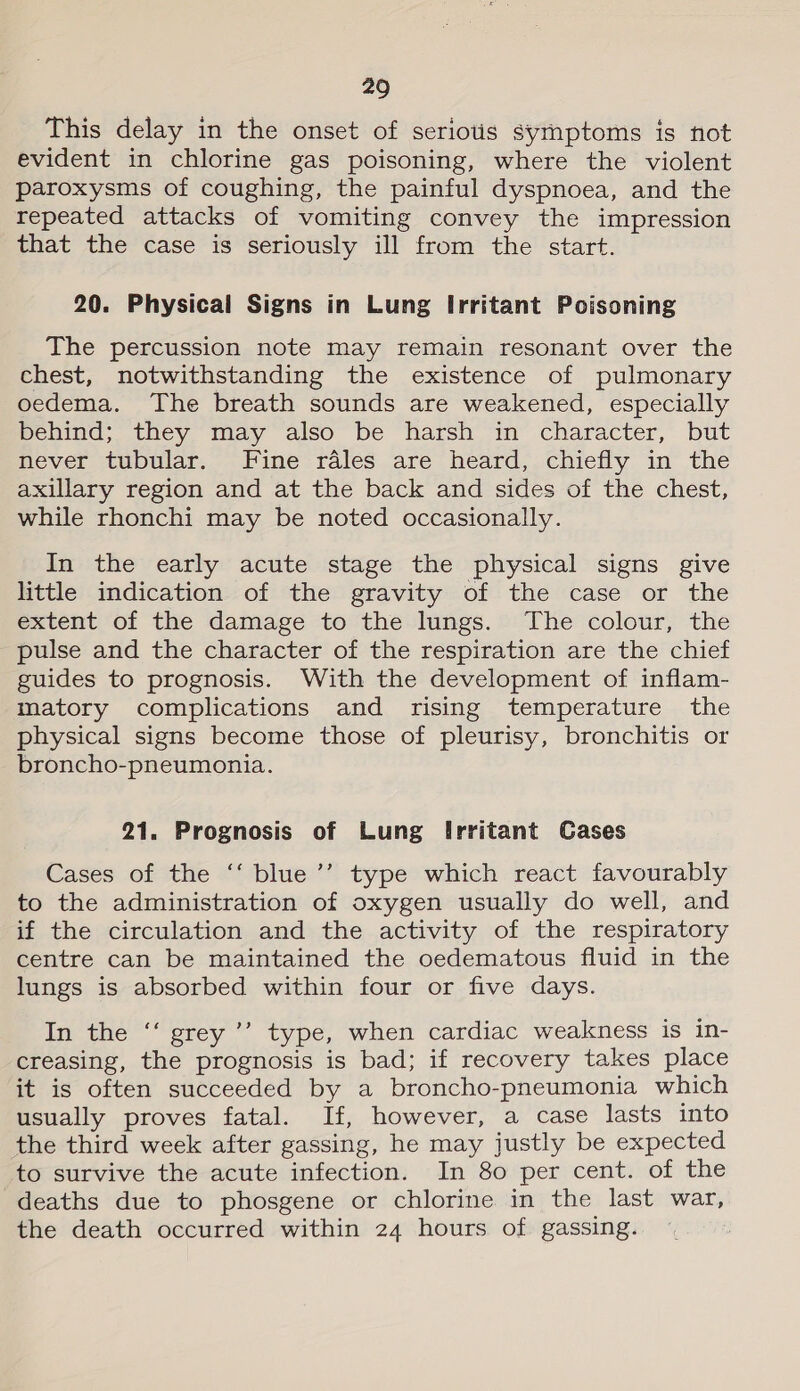 This delay in the onset of seriotis symptoms is not evident in chlorine gas poisoning, where the violent paroxysms of coughing, the painful dyspnoea, and the repeated attacks of vomiting convey the impression that the case is seriously ill from the start. 20. Physical Signs in Lung Irritant Poisoning The percussion note may remain resonant over the chest, notwithstanding the existence of pulmonary oedema. ‘The breath sounds are weakened, especially behind; they may also be harsh in character, but Mever “ubular, Fine -ralés are heard, chiefly in’ the axillary region and at the back and sides of the chest, while rhonchi may be noted occasionally. In the early acute stage the physical signs give little indication of the gravity of the case or the extent of the damage to the lungs. The colour, the pulse and the character of the respiration are the chief guides to prognosis. With the development of inflam- matory complications and rising temperature the physical signs become those of pleurisy, bronchitis or broncho-pneumonia. 21. Prognosis of Lung Irritant Cases Cases of the ‘‘ blue’’ type which react favourably to the administration of oxygen usually do well, and if the circulation and the activity of the respiratory centre can be maintained the oedematous fluid in the lungs is absorbed within four or five days. In the ‘‘ grey ’’’ type, when cardiac weakness is in- creasing, the prognosis is bad; if recovery takes place it is often succeeded by a broncho-pneumonia which usually proves fatal. If, however, a case lasts into the third week after gassing, he may justly be expected to survive the acute infection. In 80 per cent. of the deaths due to phosgene or chlorine in the last war, the death occurred within 24 hours of gassing.