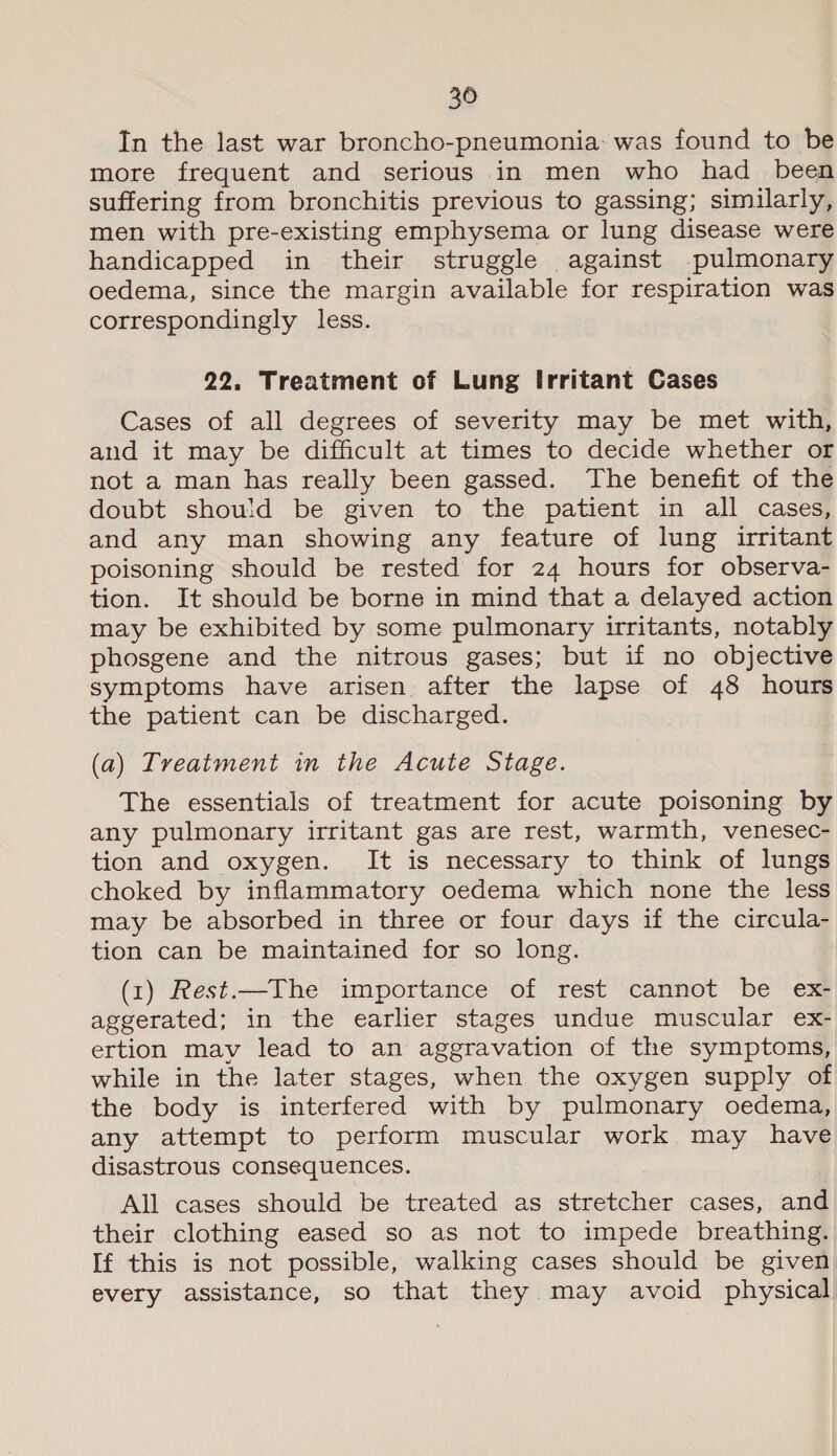 20 In the last war broncho-pneumonia: was found to be more frequent and serious in men who had _ been suffering from bronchitis previous to gassing; similarly, men with pre-existing emphysema or lung disease were handicapped in their struggle against pulmonary oedema, since the margin available for respiration was correspondingly less. 22. Treatment of Lung Irritant Cases Cases of all degrees of severity may be met with, and it may be difficult at times to decide whether or not a man has really been gassed. The benefit of the doubt should be given to the patient in all cases, and any man showing any feature of lung irritant poisoning should be rested for 24 hours for observa- tion. It should be borne in mind that a delayed action may be exhibited by some pulmonary irritants, notably phosgene and the nitrous gases; but if no objective symptoms have arisen after the lapse of 48 hours the patient can be discharged. (a) Treatment in the Acute Stage. The essentials of treatment for acute poisoning by any pulmonary irritant gas are rest, warmth, venesec- tion and oxygen. It is necessary to think of lungs choked by inflammatory oedema which none the less may be absorbed in three or four days if the circula- tion can be maintained for so long. (1) Rest.—The importance of rest cannot be ex- aggerated; in the earlier stages undue muscular ex- ertion may lead to an aggravation of the symptoms, while in the later stages, when the oxygen supply of the body is interfered with by pulmonary oedema, any attempt to perform muscular work may have disastrous consequences. All cases should be treated as stretcher cases, and their clothing eased so as not to impede breathing. If this is not possible, walking cases should be given every assistance, so that they may avoid physical