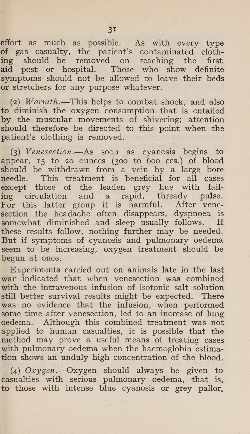 3r effort as much as possible. As with every type of gas casualty, the patient’s contaminated cloth- ing should be removed on reaching the first aid post or hospital. Those who show definite symptoms should not be allowed to leave their beds or stretchers for any purpose whatever. (2) Warmth.—This helps to combat shock, and also to diminish the oxygen consumption that is entailed by the muscular movements of shivering; attention should therefore be directed to this point when the patient’s clothing is removed. (3) Venesection.—As soon as cyanosis begins to appear, 15 to 20 ounces (300 to 600 ccs.) of blood should be withdrawn from a vein by a large bore needle. This treatment is beneficial for all cases except those of the leaden grey hue with fail- mie circulation and’ a rapid, thready - pulse. For this latter group it is harmful. After vene- section the headache often disappears, dyspnoea is somewhat diminished and sleep usually follows. If these results follow, nothing further may be needed. But if symptoms of cyanosis and pulmonary oedema seem to be increasing, oxygen treatment should be begun at once. Experiments carried out on animals late in the last war indicated that when venesection was combined with the intravenous infusion of isotonic salt solution still better survival results might be expected. There was no evidence that the infusion, when performed some time after venesection, led to an increase of lung oedema. Although this combined treatment was not applied to human casualties, it is possible that the method may prove a useful means of treating cases with pulmonary oedema when the haemoglobin estima- tion shows an unduly high concentration of the blood. (4) Oxygen.—Oxygen should always be given to casualties with serious pulmonary oedema, that is, to those with intense blue cyanosis or grey pallor,