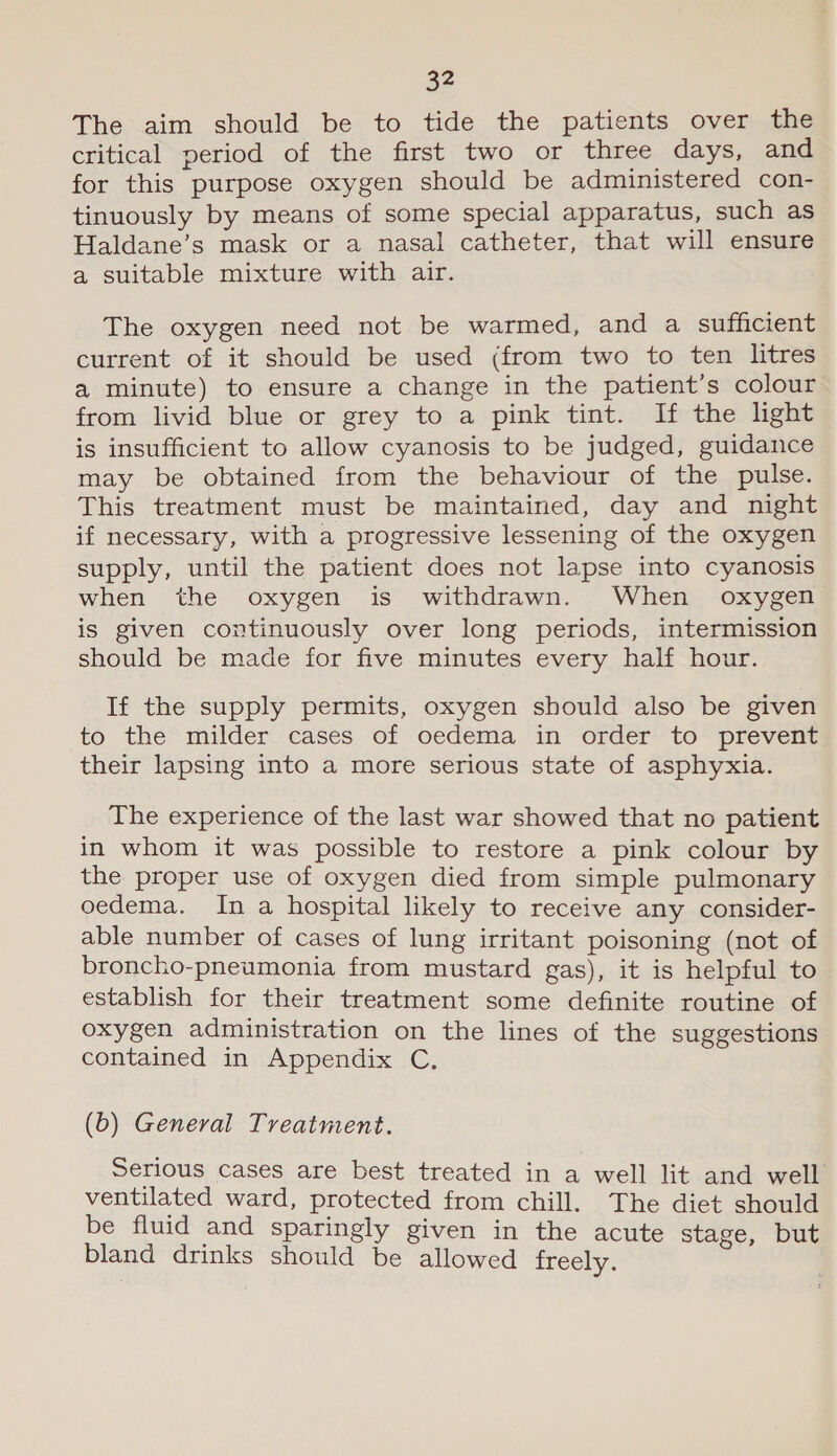 The aim should be to tide the patients over the critical period of the first two or three days, and for this purpose oxygen should be administered con- tinuously by means of some special apparatus, such as Haldane’s mask or a nasal catheter, that will ensure a suitable mixture with air. The oxygen need not be warmed, and a sufficient current of it should be used (from two to ten litres a minute) to ensure a change in the patient’s colour from livid blue or grey to a pink tint. If the light is insufficient to allow cyanosis to be judged, guidance may be obtained from the behaviour of the pulse. This treatment must be maintained, day and night if necessary, with a progressive lessening of the oxygen supply, until the patient does not lapse into cyanosis when the oxygen is withdrawn. When oxygen is given continuously over long periods, intermission should be made for five minutes every half hour. If the supply permits, oxygen should also be given to the milder cases of oedema in order to prevent their lapsing into a more serious state of asphyxia. The experience of the last war showed that no patient in whom it was possible to restore a pink colour by the proper use of oxygen died from simple pulmonary oedema. In a hospital likely to receive any consider- able number of cases of lung irritant poisoning (not of broncho-pneumonia from mustard gas), it is helpful to establish for their treatment some definite routine of oxygen administration on the lines of the suggestions contained in Appendix C. (b) General Treatment. Serious cases are best treated in a well lit and well ventilated ward, protected from chill. The diet should be fluid and sparingly given in the acute stage, but bland drinks should be allowed freely.