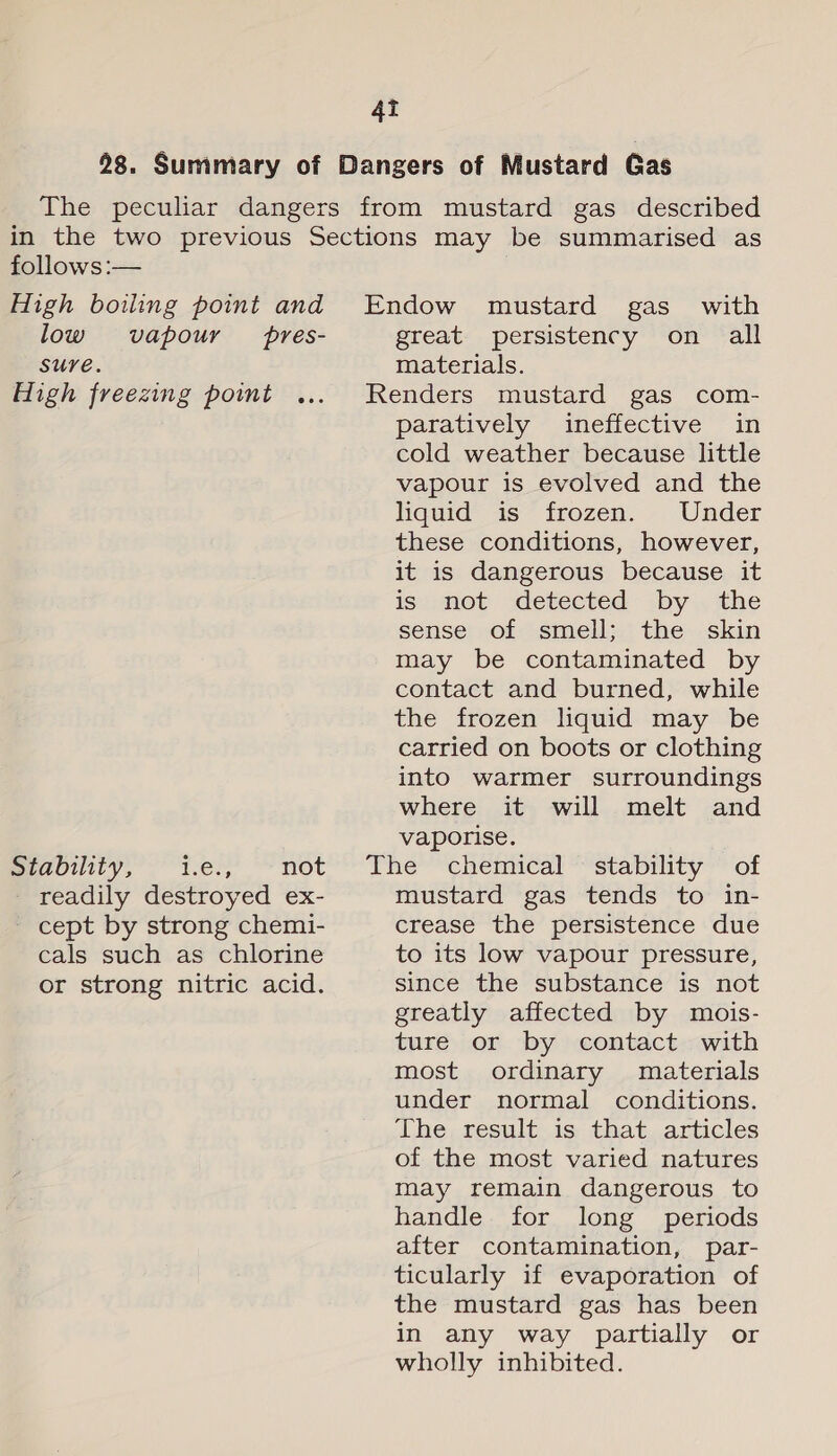 28. Summary of Dangers of Mustard Gas The peculiar dangers from mustard gas described in the two previous Sections may be summarised as follows :— High boiling point and Endow mustard gas with low vapour pres- great persistency on all SUYE. materials. High freezing point ... Renders mustard gas com- paratively ineffective in cold weather because little vapour is evolved and the liquid is frozen. Under these conditions, however, it is dangerous because it is--mot detected by . the sense of smell; the skin may be contaminated by contact and burned, while the frozen liquid may be carried on boots or clothing into warmer surroundings where it will melt and vaporise. meannty, Les, not’ The “chemical “stability * of - readily destroyed ex- mustard gas tends to in- - cept by strong chemi- crease the persistence due cals such as chlorine to its low vapour pressure, or strong nitric acid. since the substance is not greatly affected by mois- ture or by contact with most ordinary materials under normal conditions. The result is that articles of the most varied natures may remain dangerous to handle for long periods after contamination, par- ticularly if evaporation of the mustard gas has been in any way partially or wholly inhibited.