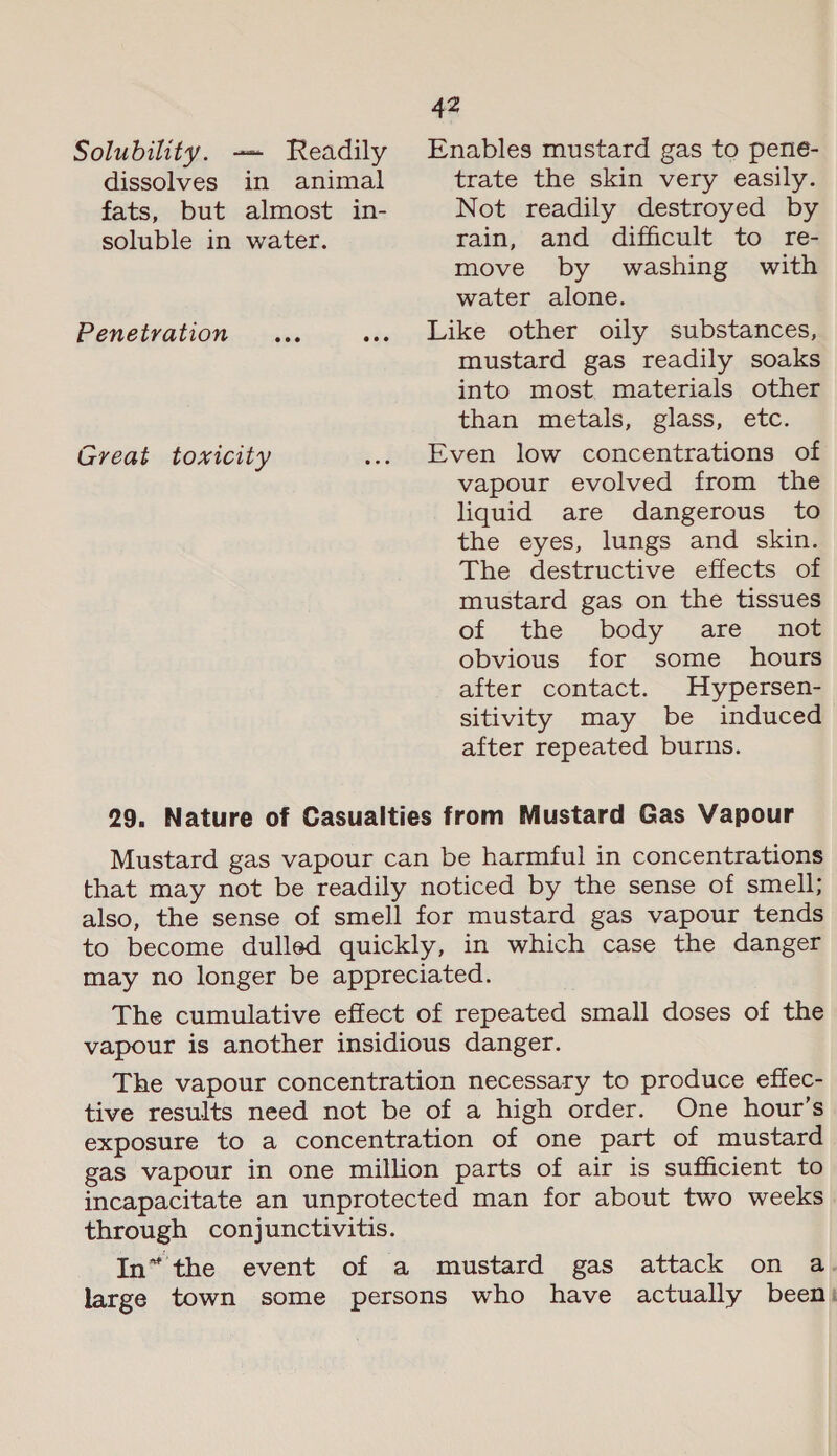 Solubility. ~~ Readily Enables mustard gas to pene- dissolves in animal trate the skin very easily. fats, but almost in- Not readily destroyed by soluble in water. rain, and difficult to re- move by washing with water alone. Penetration ... ... Like other oily substances, mustard gas readily soaks into most. materials other than metals, glass, etc. Great toxicity ... Even low concentrations of vapour evolved from the liquid are dangerous to the eyes, lungs and skin. The destructive effects of mustard gas on the tissues of the body are _ not obvious for some _ hours after contact. Hypersen- sitivity may be induced after repeated burns. 29. Nature of Casualties from Mustard Gas Vapour Mustard gas vapour can be harmful in concentrations that may not be readily noticed by the sense of smell; also, the sense of smell for mustard gas vapour tends to become dulled quickly, in which case the danger may no longer be appreciated. The cumulative effect of repeated small doses of the vapour is another insidious danger. The vapour concentration necessary to produce effec- tive results need not be of a high order. One hour’s exposure to a concentration of one part of mustard gas vapour in one million parts of air is sufficient to incapacitate an unprotected man for about two weeks through conjunctivitis. In“ the event of a mustard gas attack on a. large town some persons who have actually been!