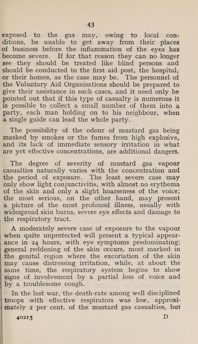 exposed to the gas may, owing to local .con- ditions, be unable to get away from their places of business before the inflammation of the eyes has become severe. If for that reason they can no longer see they should be treated like blind persons and should be conducted to the first aid post, the hospital, or their homes, as the case may be. The personnel of the Voluntary Aid Organisations should be prepared to give their assistance in such cases, and it need only be pointed out that if this type of casualty is numerous it is possible to collect a small number of them into a party, each man holding on to his neighbour, when a single guide can lead the whole party. The possibility of the odour of mustard gas being masked by smokes or the fumes from high explosive, and its lack of immediate sensory irritation in what are yet effective concentrations, are additional dangers. The degree of severity of mustard gas vapour casualties naturally varies with the concentration and the period of exposure. The least severe case may only show light conjunctivitis, with almost no erythema of the skin and only a slight hoarseness of the voice; the most serious, on the other hand, may present widespread skin burns, severe eye effects and damage to A moderately severe case of exposure to the vapour when quite unprotected will present a typical appear- ance in 24 hours, with eye symptoms predominating; general reddening of the skin occurs, most marked in the genital region where the excoriation of the skin may cause distressing irritation, while, at about the same time, the respiratory system begins to show signs of involvement by a partial loss of voice and In the last war, the death-rate among well disciplined troops with effective respirators was low, approxi- mately 2 per cent. of the mustard gas casualties, but 40215 D