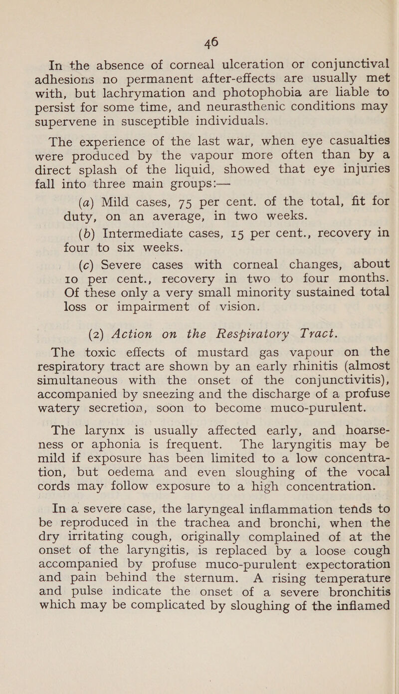 In the absence of corneal ulceration or conjunctival adhesions no permanent after-effects are usually met with, but lachrymation and photophobia are liable to persist for some time, and neurasthenic conditions may supervene in susceptible individuals. The experience of the last war, when eye casualties were produced by the vapour more often than by a direct splash of the liquid, showed that eye injuries fall into three main groups:— (a) Mild cases, 75 per cent. of the total, fit for duty, on an average, in two weeks. (b) Intermediate cases, 15 per cent., recovery in four to six weeks. (c) Severe cases with corneal changes, about Io per cent., recovery in two to four months. Of these only a very small minority sustained total loss or impairment of vision. (2) Action on the Respiratory Tract. The toxic effects of mustard gas vapour on the respiratory tract are shown by an early rhinitis (almost simultaneous with the onset of the conjunctivitis), accompanied by sneezing and the discharge of a profuse watery secretion, soon to become muco-purulent. The larynx is usually affected early, and hoarse- ness or aphonia is frequent. The laryngitis may be mild if exposure has been limited to a low concentra- tion, but oedema and even sloughing of the vocal cords may follow exposure to a high concentration. In a severe case, the laryngeal inflammation tends to be reproduced in the trachea and bronchi, when the dry irritating cough, originally complained of at the onset of the laryngitis, is replaced by a loose cough accompanied by profuse muco-purulent expectoration and pain behind the sternum. A rising temperature and pulse indicate the onset of a severe bronchitis which may be complicated by sloughing of the inflamed