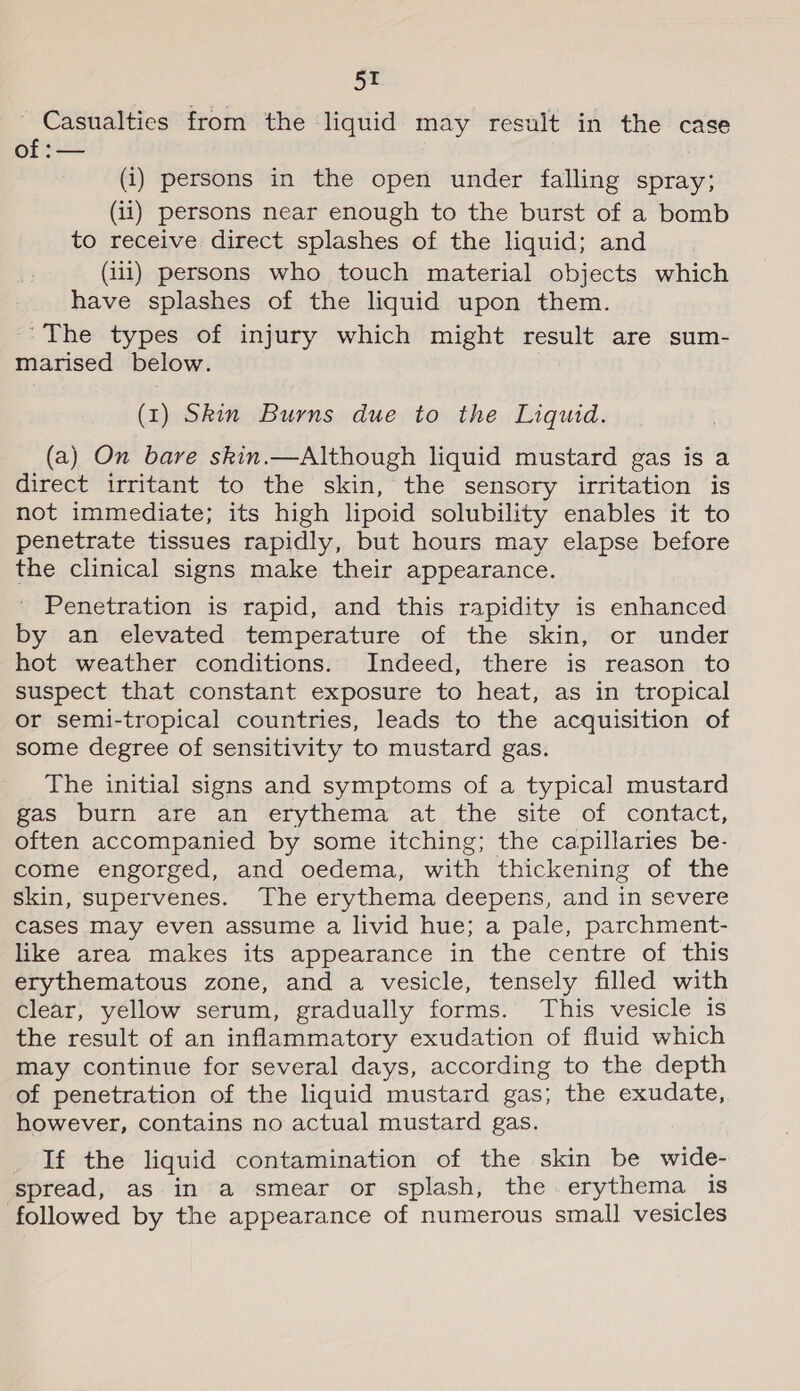 Casualties from the liquid may result in the case of :— (i) persons in the open under falling spray; (ii) persons near enough to the burst of a bomb to receive direct splashes of the liquid; and (ii1) persons who touch material objects which have splashes of the liquid upon them. “The types of injury which might result are sum- marised below. (1) Skin Burns due to the Liquid. (a) On bare skin.—Although liquid mustard gas is a direct irritant to the skin, the sensory irritation is not immediate; its high lipoid solubility enables it to penetrate tissues rapidly, but hours may elapse before the clinical signs make their appearance. Penetration is rapid, and this rapidity is enhanced by an elevated temperature of the skin, or under hot weather conditions. Indeed, there is reason to suspect that constant exposure to heat, as in tropical or semi-tropical countries, leads to the acquisition of some degree of sensitivity to mustard gas. The initial signs and symptoms of a typical mustard Bas Duin are an’ &lt;rythema atthe site’ of ‘contact, often accompanied by some itching; the capillaries be- come engorged, and oedema, with thickening of the skin, supervenes. The erythema deepens, and in severe cases May even assume a livid hue; a pale, parchment- like area makes its appearance in the centre of this erythematous zone, and a vesicle, tensely filled with clear, yellow serum, gradually forms. This vesicle is the result of an inflammatory exudation of fluid which may continue for several days, according to the depth of penetration of the liquid mustard gas; the exudate, however, contains no actual mustard gas. If the liquid contamination of the skin be wide- spread, as in a smear or splash, the erythema is followed by the appearance of numerous small vesicles