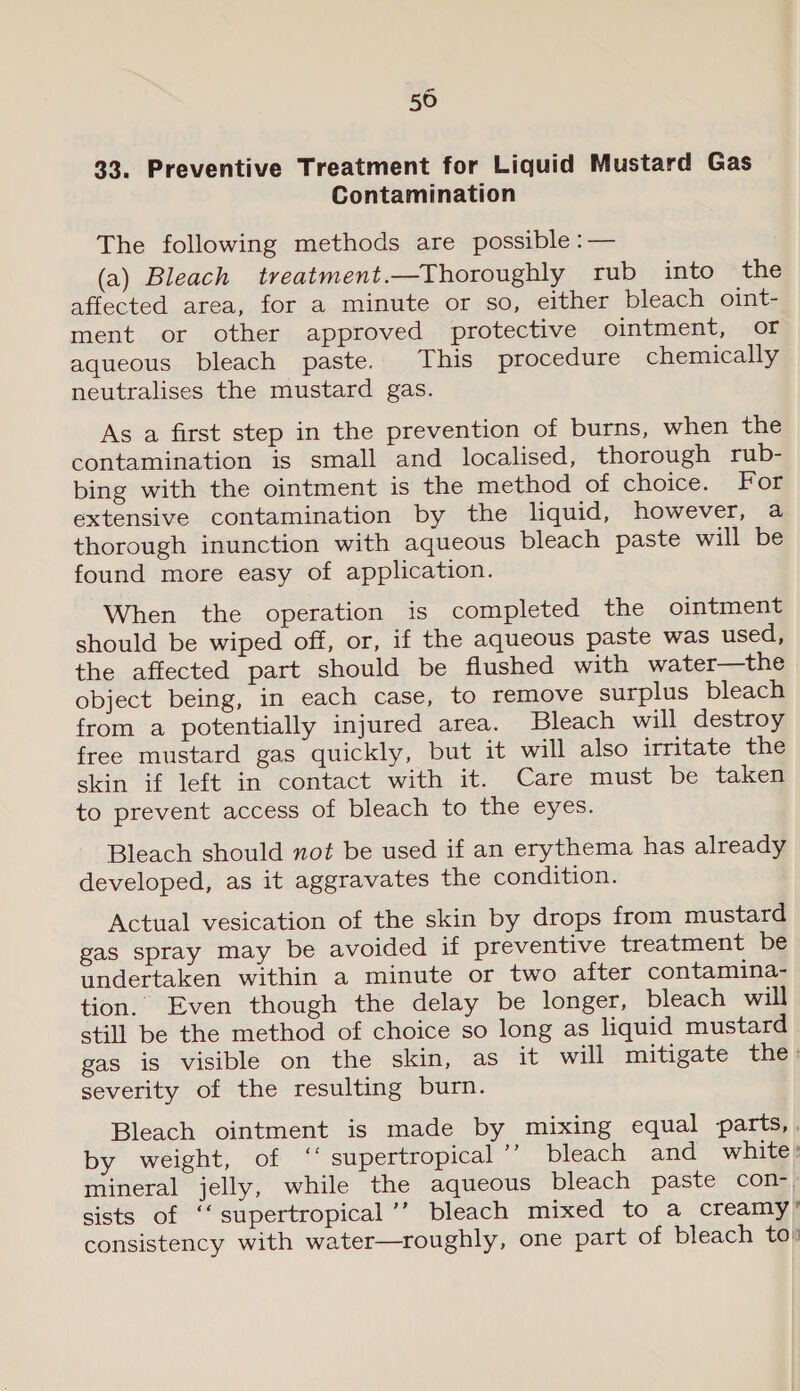 a 50 33. Preventive Treatment for Liquid Mustard Gas Contamination The following methods are possible :— (a) Bleach treatment.—Thoroughly rub into ‘the affected area, for a minute or so, either bleach oint- ment or other approved protective ointment, of aqueous bleach paste. This procedure chemically neutralises the mustard gas. As a first step in the prevention of burns, when the contamination is small and localised, thorough rub- bing with the ointment is the method of choice. For extensive contamination by the liquid, however, a thorough inunction with aqueous bleach paste will be found more easy of application. When the operation is completed the ointment should be wiped off, or, if the aqueous paste was used, the affected part should be flushed with water—the object being, in each case, to remove surplus bleach from a potentially injured area. Bleach will destroy free mustard gas quickly, but it will also irritate the skin if left in contact with it. Care must be taken to prevent access of bleach to the eyes. Bleach should not be used if an erythema has already developed, as it aggravates the condition. Actual vesication of the skin by drops from mustard gas spray may be avoided if preventive treatment be undertaken within a minute or two after contamina- tion. Even though the delay be longer, bleach will still be the method of choice so long as liquid mustard gas is visible on the skin, as it will mitigate the: severity of the resulting burn. Bleach ointment is made by mixing equal parts,. by weight, of ‘‘ supertropical ” bleach and white: mineral jelly, while the aqueous bleach paste con, sists of ‘‘supertropical’’ bleach mixed to a creamy’ consistency with water—roughly, one part of bleach to»