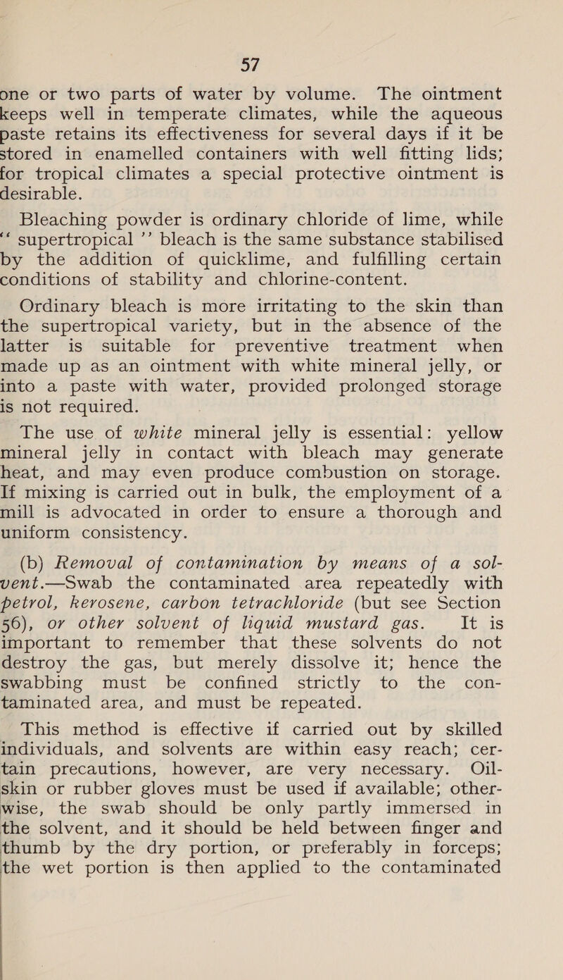 one or two parts of water by volume. The ointment keeps well in temperate climates, while the aqueous paste retains its effectiveness for several days if it be stored in enamelled containers with well fitting lids; for tropical climates a special protective ointment is desirable. Bleaching powder is ordinary chloride of lime, while ‘ supertropical ’’ bleach is the same substance stabilised by the addition of quicklime, and fulfilling certain conditions of stability and chlorine-content. Ordinary bleach is more irritating to the skin than the supertropical variety, but in the absence of the latter is suitable for preventive treatment when made up as an ointment with white mineral jelly, or into a paste with water, provided prolonged storage is not required. The use of white mineral jelly is essential: yellow mineral jelly in contact with bleach may generate heat, and may even produce combustion on storage. If mixing is carried out in bulk, the employment of a mill is advocated in order to ensure a thorough and uniform consistency. (b) Removal of contamination by means of a sol- vent.—Swab the contaminated area repeatedly with petrol, kerosene, carbon tetrachloride (but see Section 56), or other solvent of liquid mustard gas. It is important to remember that these solvents do not destroy the gas, but merely dissolve it; hence the swabbing must be confined strictly to the con- taminated area, and must be repeated. This method is effective if carried out by skilled individuals, and solvents are within easy reach; cer- tain precautions, however, are very necessary. Oil- skin or rubber gloves must be used if available; other- wise, the swab should be only partly immersed in the solvent, and it should be held between finger and thumb by the dry portion, or preferably in forceps; the wet portion is then applied to the contaminated 