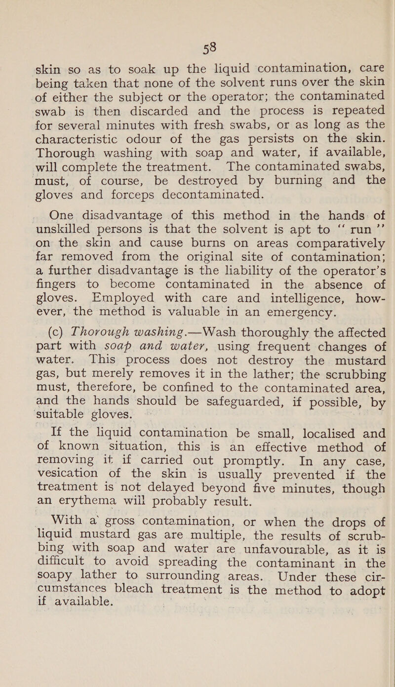 skin so as to soak up the liquid contamination, care being taken that none of the solvent runs over the skin of either the subject or the operator; the contaminated swab is then discarded and the process is repeated for several minutes with fresh swabs, or as long as the characteristic odour of the gas persists on the skin. Thorough washing with soap and water, if available, will complete the treatment. The contaminated swabs, must, of course, be destroyed by burning and the gloves and forceps decontaminated. One disadvantage of this method in the hands of unskilled persons is that the solvent is apt to “ run ’’ on the skin and cause burns on areas comparatively far removed from the original site of contamination; a further disadvantage is the liability of the operator’s fingers to become contaminated in the absence of gloves. Employed with care and intelligence, how- ever, the method is valuable in an emergency. (c) Thorough washing.—Wash thoroughly the affected part with soap and water, using frequent changes of water. This process does not destroy the mustard gas, but merely removes it in the lather; the scrubbing must, therefore, be confined to the contaminated area, and the hands should be safeguarded, if possible, by suitable gloves. If the liquid contamination be small, localised and of known situation, this is an effective method of removing it if carried out promptly. In any case, vesication of the skin is usually prevented if the treatment is not delayed beyond five minutes, though an erythema wiil probably result. __ With a gross contamination, or when the drops of liquid mustard gas are multiple, the results of scrub- bing with soap and water are unfavourable, as it is difficult to avoid spreading the contaminant in the soapy lather to surrounding areas. Under these cir- cumstances bleach treatment is the method to adopt if available. 1