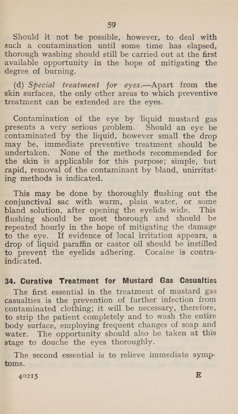 Should it not be possible, however, to deal with such a contamination until some time has elapsed, thorough washing should still be carried out at the first available opportunity in the hope of mitigating the degree of burning. (d) Special treatment for eyes.—Apart from the skin surfaces, the only other areas to which preventive treatment can be extended are the eyes. Contamination of the eye by liquid mustard gas presents a very serious problem. Should an eye be contaminated by the liquid, however small the drop may be, immediate preventive treatment should be undertaken. None of the methods recommended for the skin is applicable for this purpose; simple, but rapid, removal of the contaminant by bland, unirritat- ing methods is indicated. This may be done by thoroughly flushing out the conjunctival sac with warm, plain water, or some bland solution, after opening the eyelids wide. This flushing should be most thorough and should be repeated hourly in the hope of mitigating the damage to the eye. If evidence of local irritation appears, a drop of liquid paraffin or castor oil should be instilled to prevent the eyelids adhering. Cocaine is contra- indicated. 34. Curative Treatment for Mustard Gas Casualties The first essential in the treatment of mustard gas casualties is the prevention of further infection from contaminated clothing; it will be necessary, therefore, to strip the patient completely and to wash the entire body surface, employing frequent changes of soap and water. The opportunity should also be taken at this stage to douche the eyes thoroughly. The second essential is to relieve immediate symp: toms. 40215 E