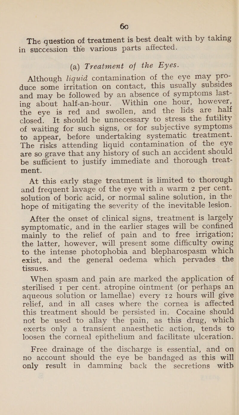 The question of treatment is best dealt with by taking in succession the various parts affected. (a) Treatment of the Eyes. Although liquid contamination of the eye may pro- duce some irritation on contact, this usually subsides and may be followed by an absence of symptoms last- ing about half-an-hour. Within one hour, however, the eye is red and swollen, and the lids are half closed. It should be unnecessary to stress the futility of waiting for such signs, or for subjective symptoms to appear, before undertaking systematic treatment. The risks attending liquid contamination of the eye are so grave that any history of such an accident should be sufficient to justify immediate and thorough treat- ment. At this early stage treatment is limited to thorough and frequent lavage of the eye with a warm 2 per cent. solution of boric acid, or normal saline solution, in the hope of mitigating the severity of the inevitable lesion. After the onset of clinical signs, treatment is largely symptomatic, and in the earlier stages will be confined mainly to the relief of pain and to free irrigation; the latter, however, will present some difficulty owing to the intense photophobia and blepharospasm which exist, and the general oedema which pervades the tissues. When spasm and pain are marked the application of sterilised 1 per cent. atropine ointment (or perhaps an aqueous solution or lamellae) every 12 hours will give relief, and in all cases where the cornea is affected this treatment should be persisted in. Cocaine should not be used to allay the pain, as this drug, which exerts only a transient anaesthetic action, tends to loosen the corneal epithelium and facilitate ulceration. Free drainage of the discharge is essential, and on no account should the eye be bandaged as this will only result in damming back the secretions witb