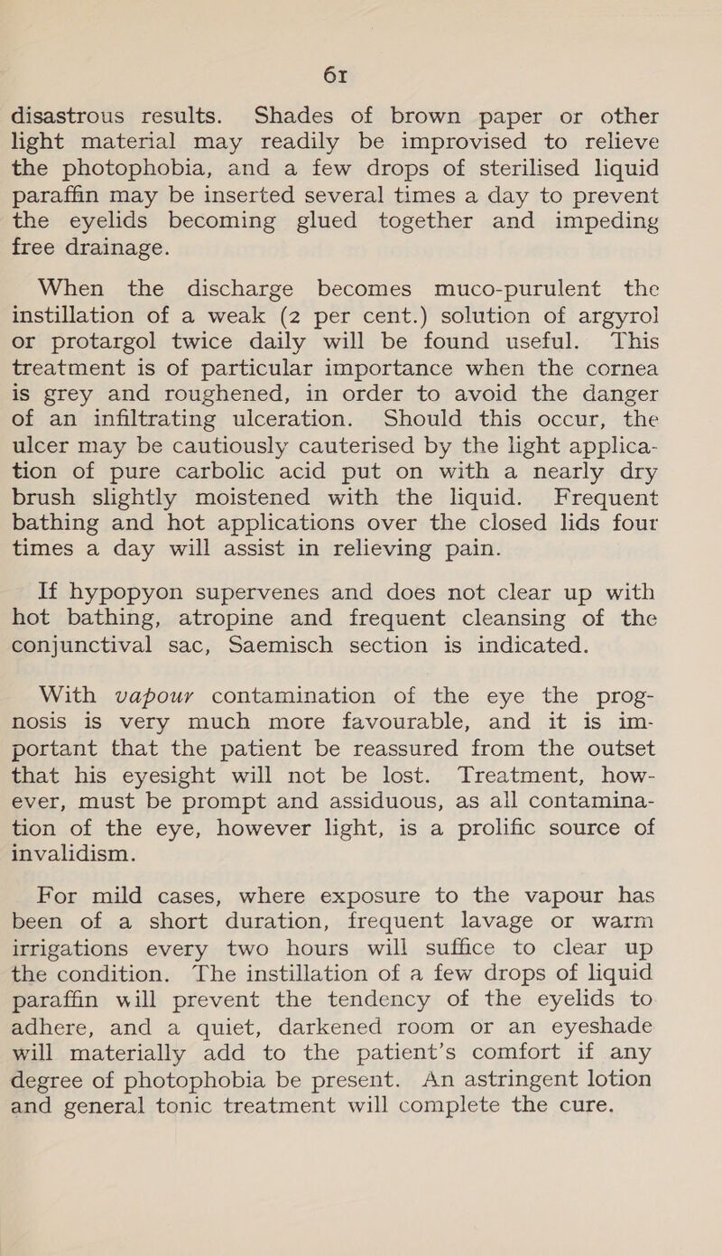 disastrous results. Shades of brown paper or other light material may readily be improvised to relieve the photophobia, and a few drops of sterilised liquid paraffin may be inserted several times a day to prevent the eyelids becoming glued together and impeding free drainage. When the discharge becomes muco-purulent the instillation of a weak (2 per cent.) solution of argyrol or protargol twice daily will be found useful. This treatment is of particular importance when the cornea is grey and roughened, in order to avoid the danger of an infiltrating ulceration. Should this occur, the ulcer may be cautiously cauterised by the light applica- tion of pure carbolic acid put on with a nearly dry brush slightly moistened with the liquid. Frequent bathing and hot applications over the closed lids four times a day will assist in relieving pain. If hypopyon supervenes and does not clear up with hot bathing, atropine and frequent cleansing of the conjunctival sac, Saemisch section is indicated. With vapour contamination of the eye the prog- nosis is very much more favourable, and it is im- portant that the patient be reassured from the outset that his eyesight will not be lost. Treatment, how- ever, must be prompt and assiduous, as all contamina- tion of the eye, however light, is a prolific source of invalidism. For mild cases, where exposure to the vapour has been of a short duration, frequent lavage or warm irrigations every two hours will suffice to clear up the condition. The instillation of a few drops of liquid paraffin will prevent the tendency of the eyelids to adhere, and a quiet, darkened room or an eyeshade will materially add to the patient’s comfort if any degree of photophobia be present. An astringent lotion and general tonic treatment will complete the cure.