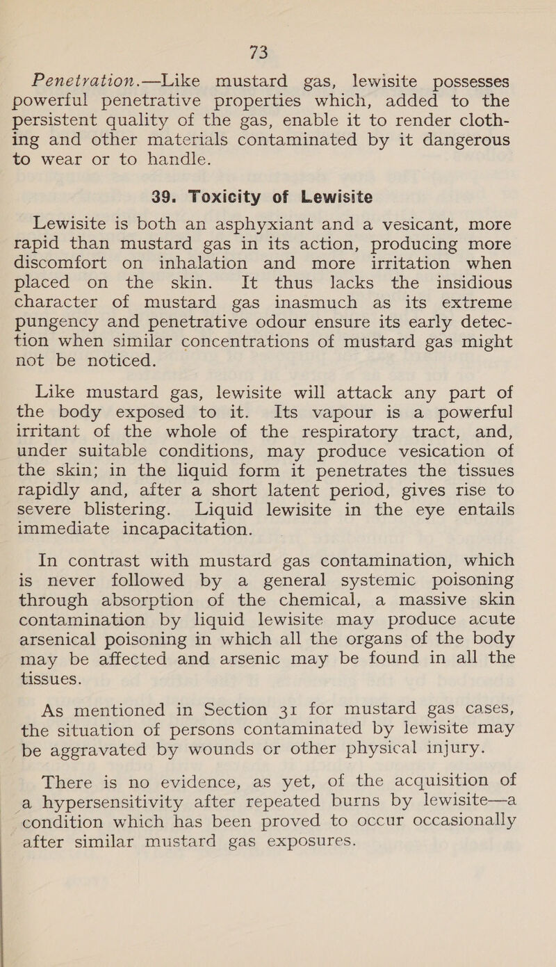 Ve, Penetration.—Like mustard gas, lewisite possesses powerful penetrative properties which, added to the persistent quality of the gas, enable it to render cloth- ing and other materials contaminated by it dangerous to wear or to handle. 39. Toxicity of Lewisite Lewisite is both an asphyxiant and a vesicant, more rapid than mustard gas in its action, producing more discomfort on inhalation and more irritation when placed on the skin. It thus lacks the insidious character of mustard gas inasmuch as its extreme pungency and penetrative odour ensure its early detec- tion when similar concentrations of mustard gas might not be noticed. Like mustard gas, lewisite will attack any part of the body exposed to it. Its vapour is a powerful irritant of the whole of the respiratory tract, and, under suitable conditions, may produce vesication of the skin; in the liquid form it penetrates the tissues rapidly and, after a short latent period, gives rise to severe blistering. Liquid lewisite in the eye entails immediate incapacitation. In contrast with mustard gas contamination, which is never followed by a general systemic poisoning through absorption of the chemical, a massive skin contamination by liquid lewisite may produce acute arsenical poisoning in which all the organs of the body may be affected and arsenic may be found in all the tissues. As mentioned in Section 31 for mustard gas cases, the situation of persons contaminated by lewisite may be aggravated by wounds or other physical injury. There is no evidence, as yet, of the acquisition of a hypersensitivity after repeated burns by lewisite—a condition which has been proved to occur occasionally after similar mustard gas exposures.