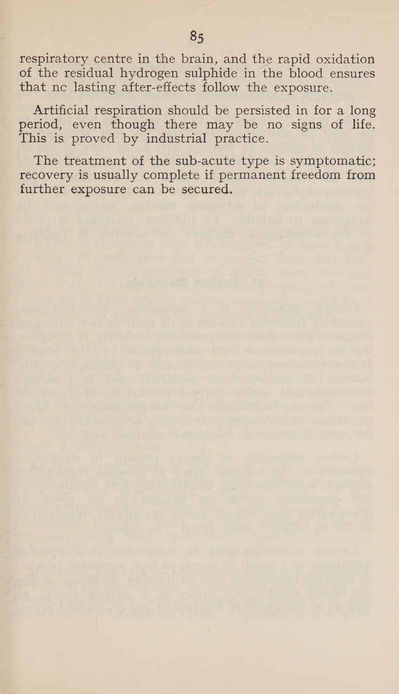 respiratory centre in the brain, and the rapid oxidation of the residual hydrogen sulphide in the blood ensures that ne lasting after-effects follow the exposure. Artificial respiration should be persisted in for a long period, even though there may be no signs of life. This is proved by industrial practice. The treatment of the sub-acute type is symptomatic; recovery is usually complete if permanent freedom from further exposure can be secured.