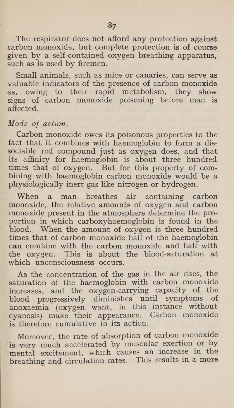 The respirator does not afford any protection against carbon monoxide, but complete protection is of course given by a self-contained oxygen breathing apparatus, such as is used by firemen. Small animals, such as mice or canaries, can serve as valuable indicators of the presence of carbon monoxide as, owing to their rapid metabolism, they show signs of carbon monoxide poisoning before man is affected. Mode of action. Carbon monoxide owes its poisonous properties to the fact that it combines with haemoglobin to form a dis- sociable red compound just as oxygen does, and that its affinity for haemoglobin is about three hundred times that of oxygen. But for this property of com- bining with haemoglobin carbon monoxide would be a physiologically inert gas like nitrogen or hydrogen. When a man breathes air containing carbon monoxide, the relative amounts of oxygen and carbon monoxide present in the atmosphere determine the pro- portion in which carboxyhaemoglobin is found in the blood. When the amount of oxygen is three hundred times that of carbon monoxide half of the haemoglobin can combine with the carbon monoxide and half with the oxygen. This is about the blood-saturation at which unconsciousness occurs. As the concentration of the gas in the air rises, the saturation of the haemoglobin with carbon monoxide increases, and the oxygen-carrying capacity of the blood progressively diminishes until symptoms of anoxaemia (oxygen want, in this instance without cyanosis) make their appearance. Carbon monoxide is therefore cumulative in its action. Moreover, the rate of absorption of carbon monoxide is very much accelerated by muscular exertion or by mental excitement, which causes an increase in the breathing and circulation rates. This results in a more