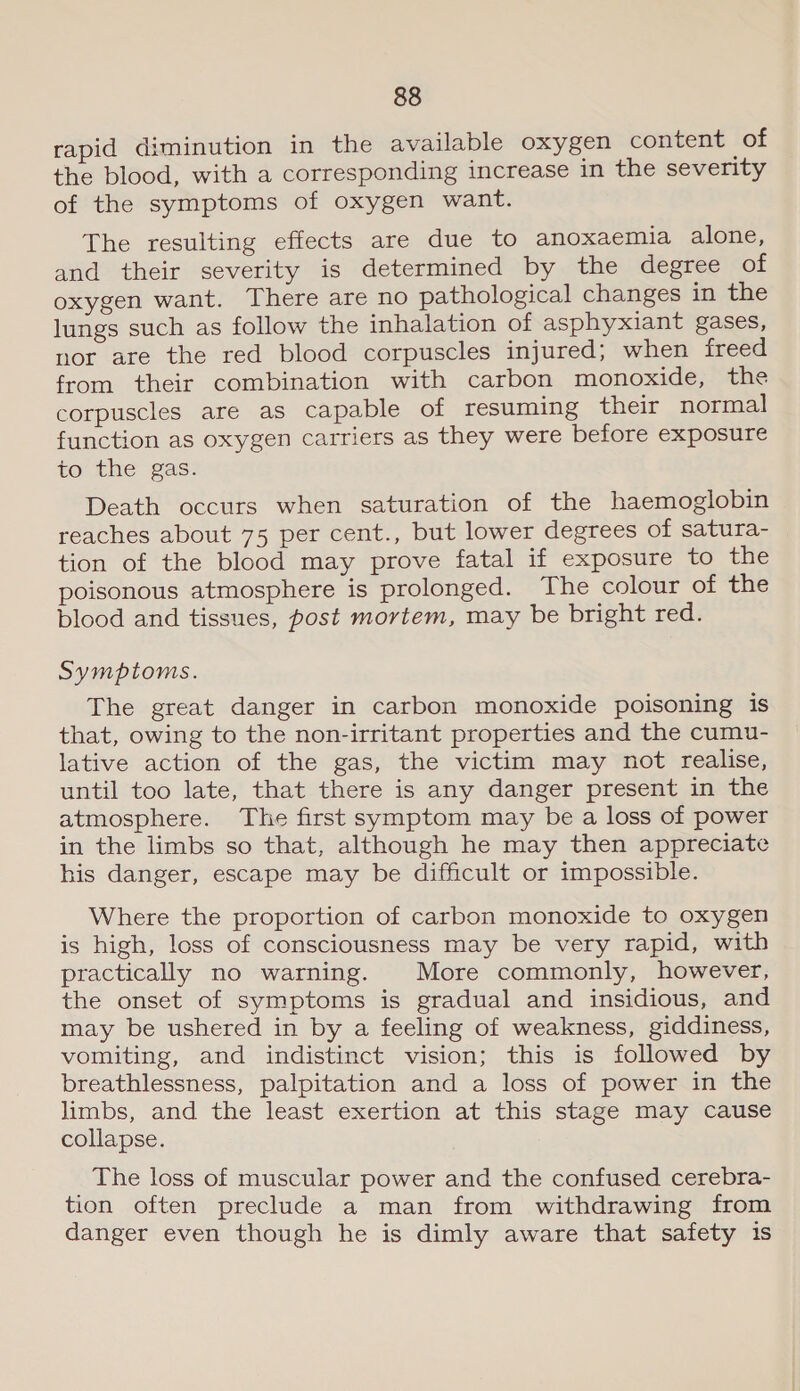 rapid diminution in the available oxygen content of the blood, with a corresponding increase in the severity of the symptoms of oxygen want. The resulting effects are due to anoxaemia alone, and their severity is determined by the degree of oxygen want. There are no pathological changes in the lungs such as follow the inhalation of asphyxiant gases, nor are the red blood corpuscles injured; when freed from their combination with carbon monoxide, the corpuscles are as capable of resuming their normal function as oxygen carriers as they were before exposure to the gas. Death occurs when saturation of the haemoglobin reaches about 75 per cent., but lower degrees of satura- tion of the blood may prove fatal if exposure to the poisonous atmosphere is prolonged. The colour of the blood and tissues, post mortem, may be bright red. Symptoms. The great danger in carbon monoxide poisoning is that, owing to the non-irritant properties and the cumu- lative action of the gas, the victim may not realise, until too late, that there is any danger present in the atmosphere. The first symptom may be a loss of power in the limbs so that, although he may then appreciate his danger, escape may be difficult or impossible. Where the proportion of carbon monoxide to oxygen is high, loss of consciousness may be very rapid, with practically no warning. More commonly, however, the onset of symptoms is gradual and insidious, and may be ushered in by a feeling of weakness, giddiness, vomiting, and indistinct vision; this is followed by breathlessness, palpitation and a loss of power in the limbs, and the least exertion at this stage may cause collapse. _ The loss of muscular power and the confused cerebra- tion often preclude a man from withdrawing from danger even though he is dimly aware that safety is