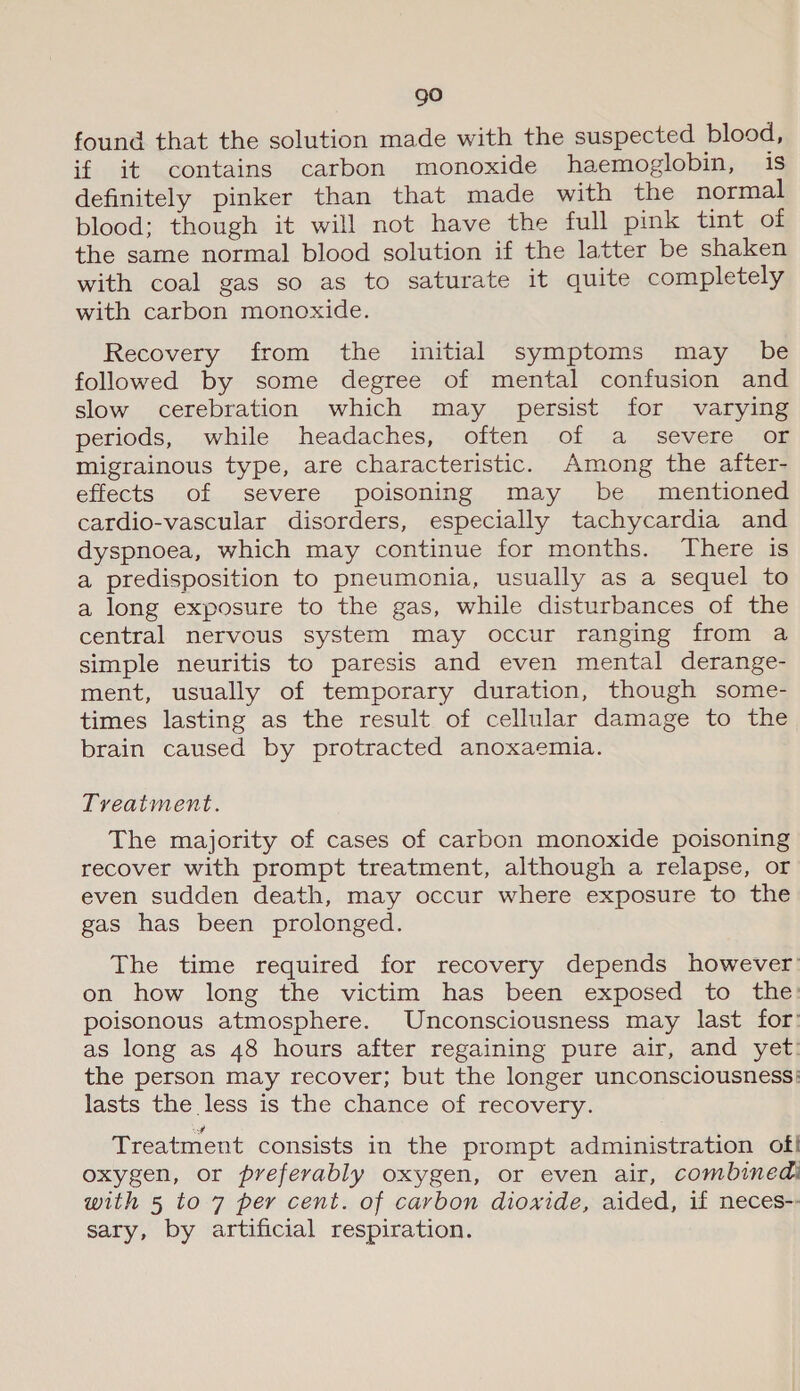 go found that the solution made with the suspected blood, if it contains carbon monoxide haemoglobin, is definitely pinker than that made with the normal blood; though it will not have the full pink tint of the same normal blood solution if the latter be shaken with coal gas so as to saturate it quite completely with carbon monoxide. Recovery from the initial symptoms may be followed by some degree of mental confusion and slow cerebration which may persist for varying periods, while headaches, often of a severe oF migrainous type, are characteristic. Among the after- effects of severe poisoning may be mentioned cardio-vascular disorders, especially tachycardia and dyspnoea, which may continue for months. There is a predisposition to pneumonia, usually as a sequel to a long exposure to the gas, while disturbances of the central nervous system may occur ranging from a simple neuritis to paresis and even mental derange- ment, usually of temporary duration, though some- times lasting as the result of cellular damage to the brain caused by protracted anoxaemia. Treatment. The majority of cases of carbon monoxide poisoning recover with prompt treatment, although a relapse, or even sudden death, may occur where exposure to the gas has been prolonged. The time required for recovery depends however’ on how long the victim has been exposed to the: poisonous atmosphere. Unconsciousness may last for: as long as 48 hours after regaining pure air, and yet: the person may recover; but the longer unconsciousness: lasts the less is the chance of recovery. Treatment consists in the prompt administration of! oxygen, or preferably oxygen, or even air, combined with 5 to 7 per cent. of carbon dioxide, aided, if neces-- sary, by artificial respiration.