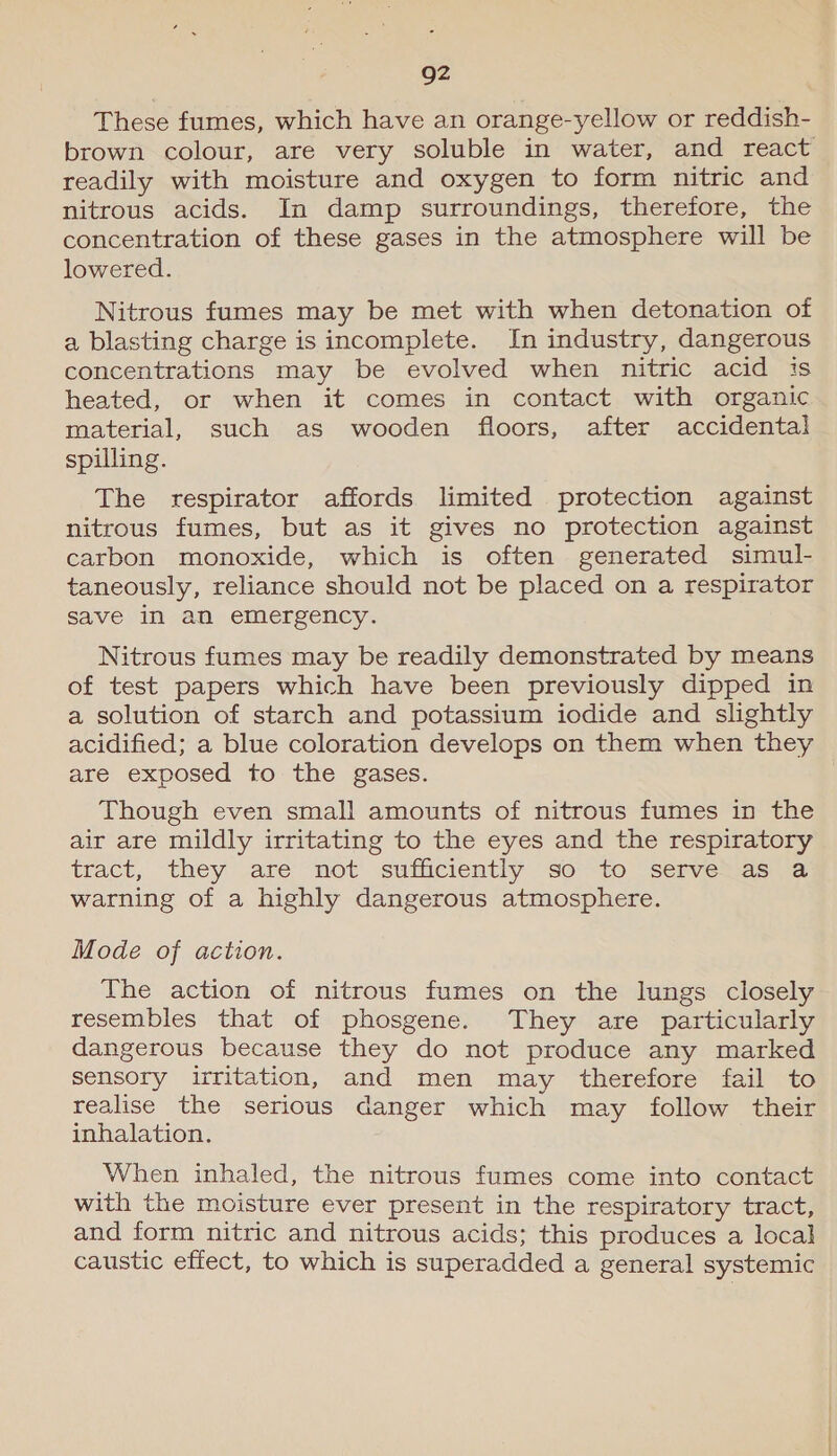 Q2 These fumes, which have an orange-yellow or reddish- brown colour, are very soluble in water, and react readily with moisture and oxygen to form nitric and nitrous acids. In damp surroundings, therefore, the concentration of these gases in the atmosphere will be lowered. Nitrous fumes may be met with when detonation of a blasting charge is incomplete. In industry, dangerous concentrations may be evolved when nitric acid is heated, or when it comes in contact with organic material, such as wooden floors, after accidental spilling. The respirator affords limited protection against nitrous fumes, but as it gives no protection against carbon monoxide, which is often generated simul- taneously, reliance should not be placed on a respirator save in an emergency. Nitrous fumes may be readily demonstrated by means of test papers which have been previously dipped in a solution of starch and potassium iodide and slightly acidified; a blue coloration develops on them when they are exposed to the gases. Though even small amounts of nitrous fumes in the air are mildly irritating to the eyes and the respiratory tract, they .are’ mot’ sufficientiy soto “servesiacma warning of a highly dangerous atmosphere. Mode of action. The action of nitrous fumes on the lungs closely resembles that of phosgene. They are particularly dangerous because they do not produce any marked sensory irritation, and men may therefore fail to realise the serious danger which may follow their inhalation. When inhaled, the nitrous fumes come into contact with the moisture ever present in the respiratory tract, and form nitric and nitrous acids; this produces a local caustic effect, to which is superadded a general systemic
