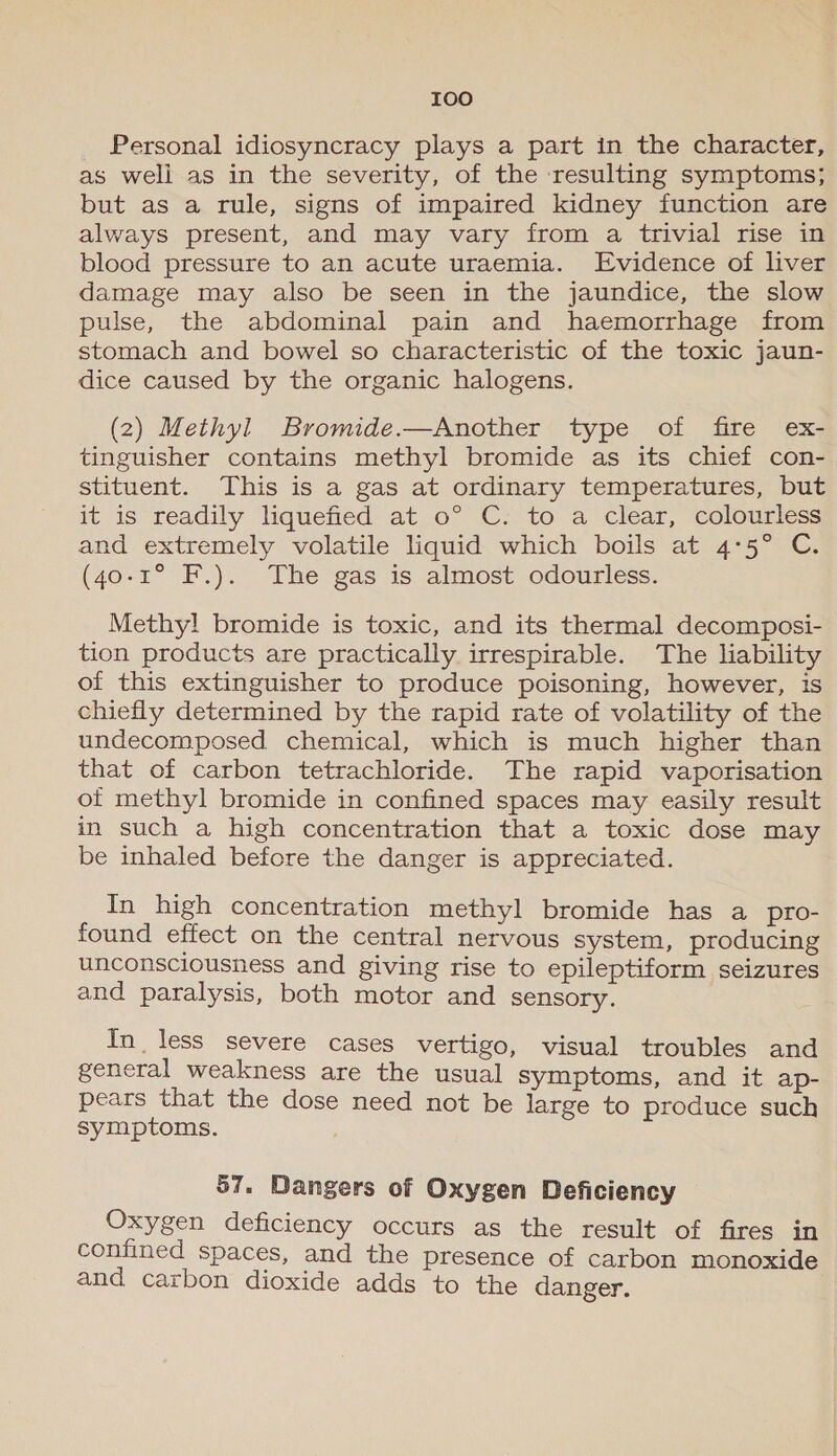 I0o Personal idiosyncracy plays a part in the character, as weli as in the severity, of the resulting symptoms; but as a rule, signs of impaired kidney function are always present, and may vary from a trivial rise in blood pressure to an acute uraemia. Evidence of liver damage may also be seen in the jaundice, the slow pulse, the abdominal pain and haemorrhage from stomach and bowel so characteristic of the toxic jaun- dice caused by the organic halogens. (2) Methyl Bromide.—Another type of fire ex- tinguisher contains methyl bromide as its chief con- stituent. This is a gas at ordinary temperatures, but it is “readily lquehéd- at o° “C/ to a clear, colounless and extremely volatile liquid which boils at 4°5° C. (40-1° F.). The gas is almost odourless. Methy! bromide is toxic, and its thermal decomposi- tion products are practically irrespirable. The liability of this extinguisher to produce poisoning, however, is chiefly determined by the rapid rate of volatility of the undecomposed chemical, which is much higher than that of carbon tetrachloride. The rapid vaporisation ot methyl bromide in confined spaces may easily result in such a high concentration that a toxic dose may be inhaled before the danger is appreciated. In high concentration methyl bromide has a pro- found effect on the central nervous system, producing unconsciousness and giving rise to epileptiform seizures and paralysis, both motor and sensory. In less severe cases vertigo, visual troubles and general weakness are the usual symptoms, and it ap- pears that the dose need not be large to produce such symptoms. 57. Dangers of Oxygen Deficiency Oxygen deficiency occurs as the result of fires in confined spaces, and the presence of carbon monoxide and carbon dioxide adds to the danger.