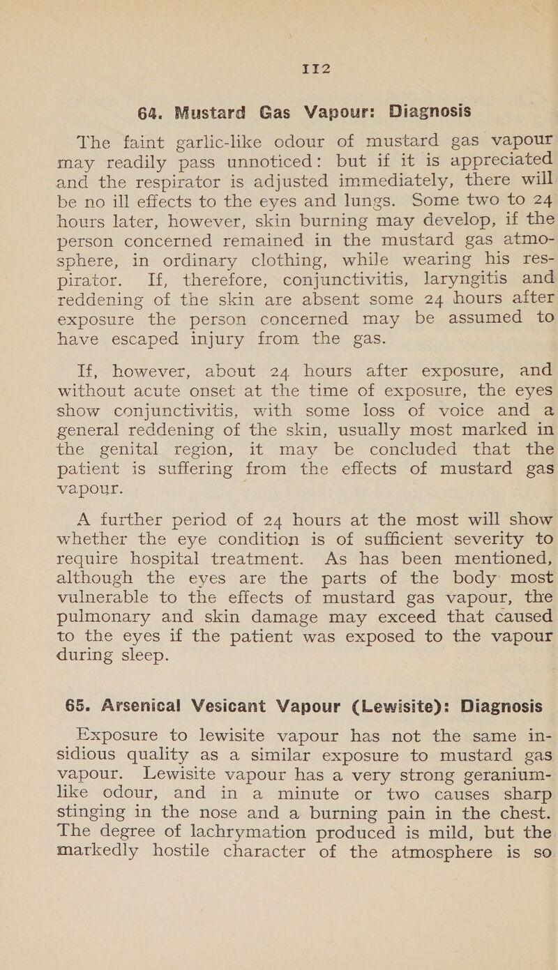 PTZ 64. Mustard Gas Vapour: Diagnosis The faint garlic-like odour of mustard gas vapour may readily pass unnoticed: but if it is appreciated and the respirator is adjusted immediately, there will be no ill effects to the eyes and lungs. Some two to 24 hours later, however, skin burning may develop, if the person concerned remained in the mustard gas atmo- sphere, in ordinary clothing, while wearing his res- pirator. If, therefore, conjunctivitis, laryngitis and reddening of the skin are absent some 24 hours after exposure the person concerned may be assumed to have escaped injury from the gas. If, however, about 24 hours after exposure, and without acute onset at the time of exposure, the eyes show conjunctivitis, with some loss of voice and a general reddening of the skin, usually most marked in the genital region, it, may be concluded that “tha patient is suffering from the effects of mustard gas vapour. A further period of 24 hours at the most will show whether the eye condition is of sufficient severity to require hospital treatment. As has been mentioned, although the eyes are the parts of the body most vulnerable to the effects of mustard gas vapour, the pulmonary and skin damage may exceed that caused to the eyes if the patient was exposed to the vapour during sleep. 65. Arsenical Vesicant Vapour (Lewisite): Diagnosis Exposure to lewisite vapour has not the same in- sidious quality as a similar exposure to mustard gas vapour. Lewisite vapour has a very strong geranium- like odour, and in a minute or two causes sharp stinging in the nose and a burning pain in the chest. The degree of lachrymation produced is mild, but the markedly hostile character of the atmosphere is so