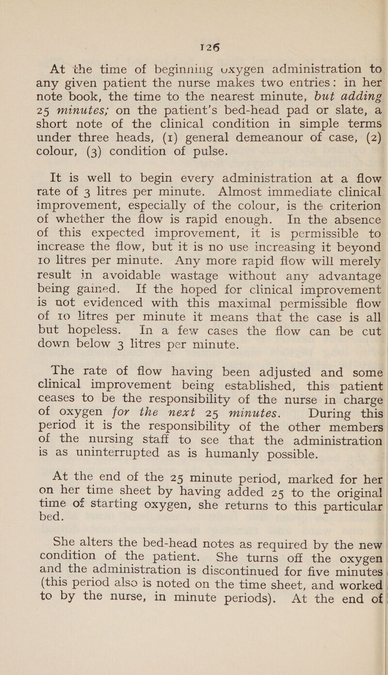 At the time of beginning uxygen administration to any given patient the nurse makes two entries: in her note book, the time to the nearest minute, but adding 25 minutes; on the patient’s bed-head pad or slate, a short note of the clinical condition in simple terms under three heads, (1) general demeanour of case, (2) colour, (3) condition of pulse. It is well to begin every administration at a flow rate of 3 litres per minute. Almost immediate clinical improvement, especially of the colour, is the criterion of whether the flow is rapid enough. In the absence of this expected improvement, it is permissible to increase the flow, but it is no use increasing it beyond 10 litres per minute. Any more rapid flow will merely result in avoidable wastage without any advantage being gained. If the hoped for clinical improvement is not evidenced with this maximal permissible flow of 10 litres per minute it means that the case is all but hopeless. In a few cases the flow can be cut down below 3 litres per minute. The rate of flow having been adjusted and some clinical improvement being established, this patient ceases to be the responsibility of the nurse in charge of oxygen for the next 25 minutes. During this period it is the responsibility of the other members of the nursing staff to see that the administration is as uninterrupted as is humanly possible. At the end of the 25 minute period, marked for her on her time sheet by having added 25 to the original ae of starting oxygen, she returns to this particular ed. She alters the bed-head notes as required by the new condition of the patient. She turns off the oxygen and the administration is discontinued for five minutes. (this period also is noted on the time sheet, and worked to by the nurse, in minute periods). At the end of! t