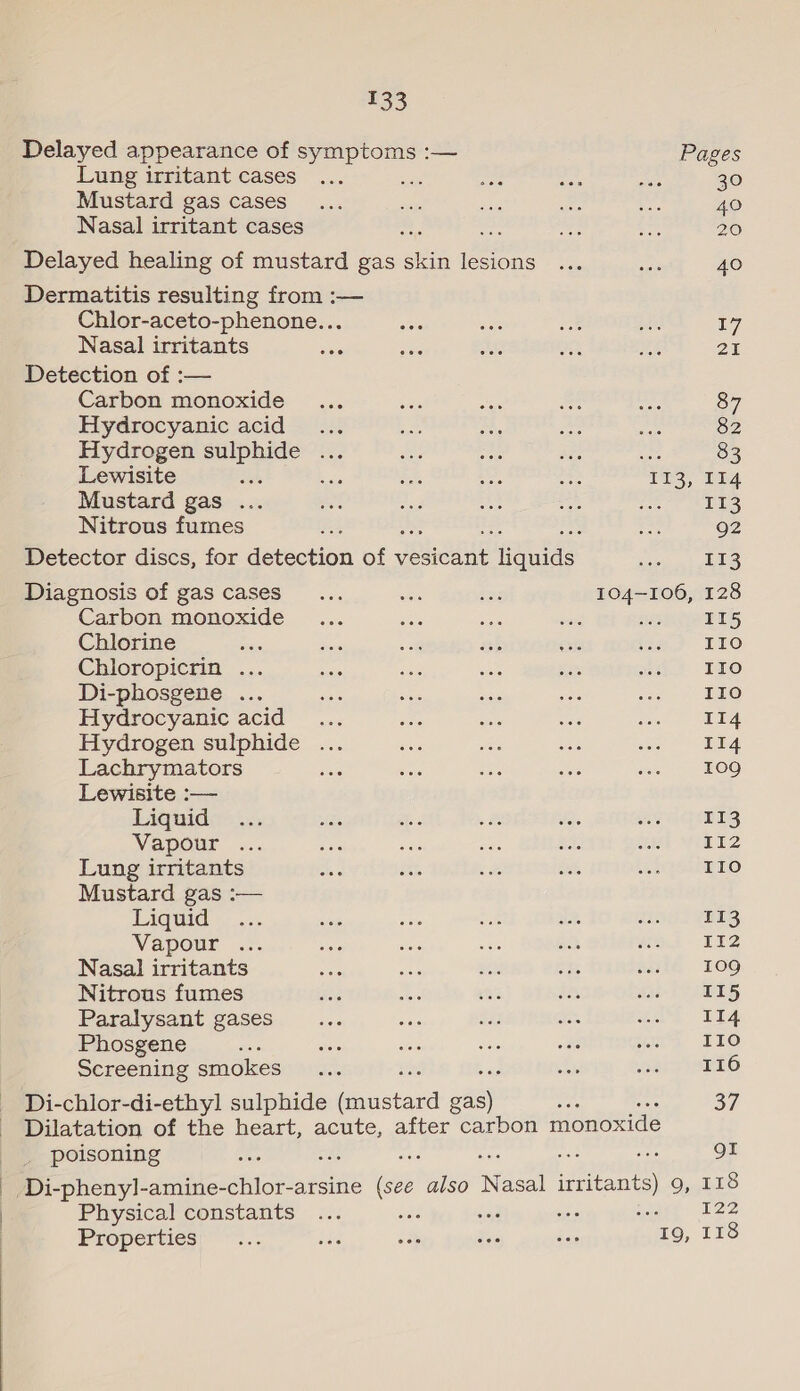 Delayed appearance of symptoms :— Pages Lung irritant cases ... ie Bn ie nae 30 Mustard gas cases_... ss ahs a i. 40 Nasal irritant cases : bie te 20 Delayed healing of mustard gas see etree ais ae 40 Dermatitis resulting from :— Chlor-aceto-phenone... ae ah ae a ue) Nasal irritants uae sae ae on ME 21 Detection of :-— Carbon monoxide ... aes ae = sh 87 Hydrocyanic acid... Boe a a aa 82 Hydrogen a. oa =: ae Ae ie: 83 Lewisite : 5 ifs xe oe ins, [tA Mustard gas ... “ae a, a A bean Se) Nitrous fumes ¥; : rs 92 Detector discs, for detection of jeeade iifulds a Se Diagnosis of gas cases... ay ree 104-106, 128 Carbon monoxide... Eas ro a soe TLS Chlorine a ess i sh eis ‘ia? FLO Chloropicrin ... oasis sae ae Pret =? LO Di-phosgene ... ae ae Bas en ao -. eLO Hydrocyanic acid... vas wh a pga ie 5 Hydrogen sulphide ... aoe ae cas oe Lachrymators hae ioe at ae chs 109 Lewisite :— Liquide: is: Ate ae sea age Hi Vapour ... 2 ae i a ae i Wil 12 Lung irritants ae ite bate ane Lees ETO Mustard gas :— Ligtid _... ve ae in ae aoc) yReg Vapour ... rae a wale cs MGA 152 Nasal irritants Mee = ee oh oF 109 Nitrous fumes 22 ee ae i Wal-l ees Paralysant gases ee ba $33 oo wa LA Phosgene aoe sete es di ae wns LO Screening smokes)... sla als SEES Di-chlor-di-ethyl sulphide asians ofa) ae 37 Dilatation of the heart, acute, after carbon monoxide poisoning oe mus es ue. QI Di-phenyl-amine-chlor-arsine (see also ‘aan ia Cons 3) Physical constants ... va sind t's ; 122 “19, 118 Properties