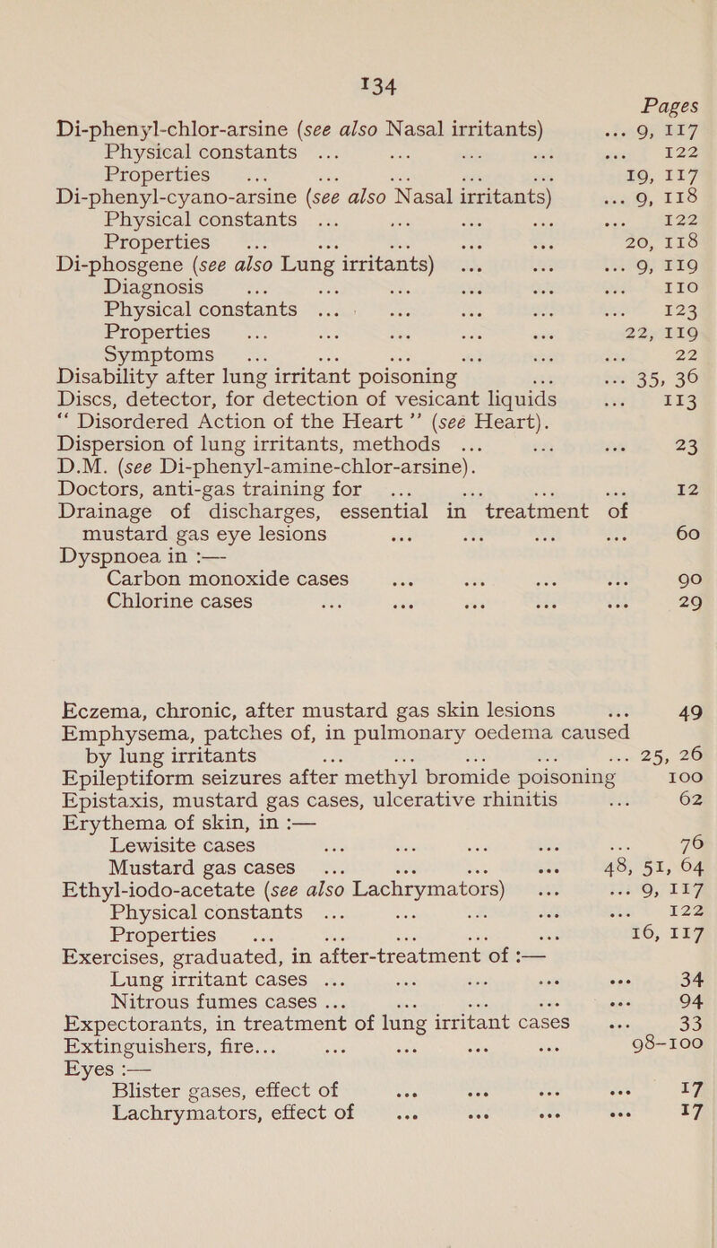 Pages Di-phenyl-chlor-arsine (see also Nasal irritants) es QOTZ Physical constants ... oe uP: wt set E22 Properties &lt;2. HO, 117 Di-phenyl-cyano-arsine (see also Nasal irritants) oq, 13S Physical constants ... Bo as oibis ae) mee Properties ae 1 ae 20, 11S Di-phosgene (see also Lung irritants) AAS ee (ht SO EO Diagnosis Bs aisle sh ae her PLEO Physical COnStants ‘sag. “or ves ane at. 525 Properties |... aoe vee mn wisi 22, 119 Syimptenis &lt;°.s. ; ee Sa 22 Disability after lung irritant poisoning | 2aig5, 30 Discs, detector, for detection of vesicant liquids uth DES ““ Disordered Action of the Heart ’’ (seé Heart). Dispersion of lung irritants, methods ... or ets 23 D.M. (see Di-phenyl-amine- igs mice Doctors, anti-gas training for .. 12 Drainage of discharges, essential in ‘treatment of mustard gas eye lesions wad ots we nee 60 Dyspnoea in :— Carbon monoxide cases ans rr oe 4) 90 Chlorine cases eee ite ities See HS 29 Eczema, chronic, after mustard gas skin lesions a 49 Emphysema, patches of, in pulmonary oedema caused by lung irritants ow 25, 26 Epileptiform seizures after methyl bromide poisoning 100 Epistaxis, mustard gas cases, ulcerative rhinitis iss 62 Erythema of skin, in :— Lewisite cases ve aye ace sie 76 Mustard gas cases... ws 48; 51, 64 Ethyl-iodo-acetate (see also Lachrymators) ine 5°Q, 187, Physical constants ... sii ot dei a4 Ee Properties. ... ie 16, TPF Exercises, graduated, in after-treatment of :— Lung irritant cases ... ESS dios seis Ses 34 Nitrous fumes cases . oes 94 Expectorants, in treatment of lung irritant cases... 33 Extinguishers, fire.. se sina se aan 98-100 Eyes :— Blister gases, effect of aes ae fi sles 17 Lachrymators, effect of wae aes one ae 17