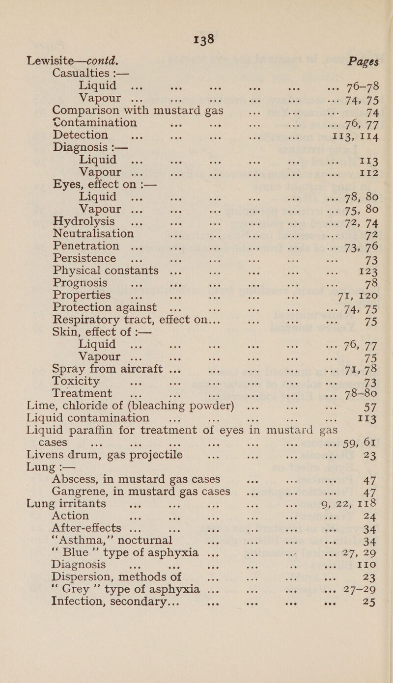Lewisite—contd. Pages Casualties :— Liquid... ‘e's sais ahs ie ... 76-78 Vapour ... et beg a FATS Comparison with mustard gas sie ay 77 74 Contamination as sie dak ae FOn 27, Detection _.... as ad sid es “113, 114 Diagnosis :— Liguid - .,. se ss Aue ee sceqs ta has Vapour ... Pe she 7 aay seiiy GEES Eyes, effect on :— Ligtid&gt; *%.. “oe sie sista oh via; JOy00 Vapour ... Sas sie ae ies “75; 00 Hydrolysis... are a chie te Qe, 7A Neutralisation “8 oe sia isis wa 72 Penetration. ..., ats si 8 Ee Rrra Pay A) Persistence - ...; Kes ee ie 4 ee 73 Physical constants ... iets van nae iu, 2S Prognosis nAC ahi gine ae si oy 78 Properties. &gt;... Sets ee ae se 71,120 Protection against ... ie age sais eg es Respiratory tract, effect on.. es ae &lt; 75 Skin, effect of :— Liquid see ae ise was “Ec sae FO 77 Vapour ... 5 ane .a ee a 75 Spray from aircraft . es ick sie » ep ARO Toxicity “22 nee = sae veie a 73 Treatment... siete aud ... 78-80 Lime, chloride of (bleaching powder) re ys es 57 Liquid contamination .. Jee, aes Liquid paraffin for treatment of eyes - in mustard gas cases Bae ee Sais Seve . 59, OI Livens drum, gas projectile sax Ee was Be 23 Lung :— Abscess, in mustard gas cases Ben Ake wr 47 Gangrene, in mustard gas cases b2 aS Lung irritants ne oe oe es a 9, 22, 118 Action ea otk éos see aoe sis 24 After-effects ... = or aot sii ak 34 ““Asthma,”’ nocturnal is as Bee isk 34 ** Blue ”’ type of asphyxia ... Re: oe i827, 29 Diagnosis fe aie ea ie cae IIo Dispersion, methods of ie es ae: Rare 23 ‘Grey ”’ type of asphyxia ... he ie bas 27-20 Infection, secondary... ane se a5 os 25
