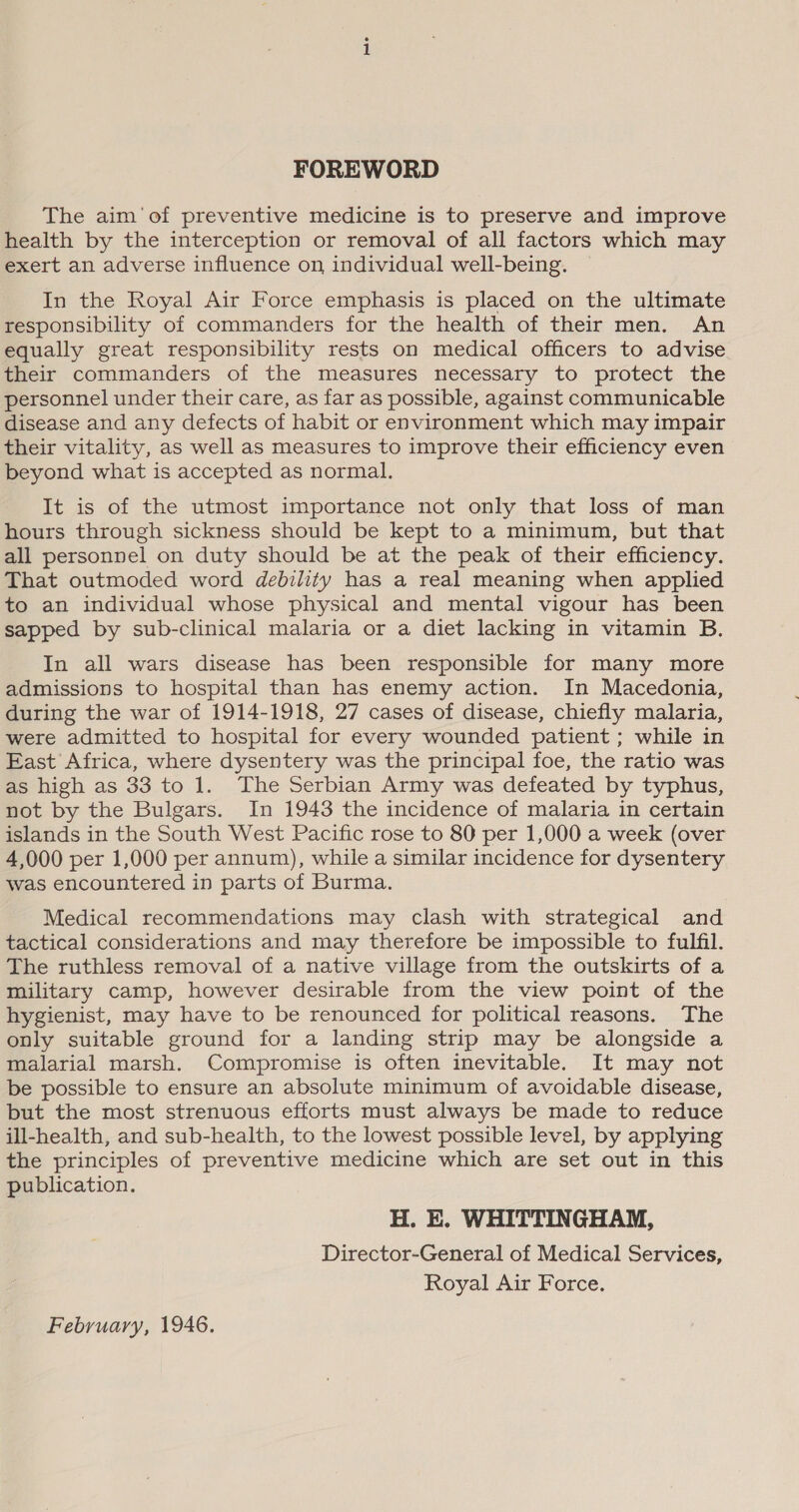 FOREWORD The aim’ of preventive medicine is to preserve and improve health by the interception or removal of all factors which may exert an adverse influence on individual well-being. In the Royal Air Force emphasis is placed on the ultimate responsibility of commanders for the health of their men. An equally great responsibility rests on medical officers to advise their commanders of the measures necessary to protect the personnel under their care, as far as possible, against communicable disease and any defects of habit or environment which may impair their vitality, as well as measures to improve their efficiency even beyond what is accepted as normal. It is of the utmost importance not only that loss of man hours through sickness should be kept to a minimum, but that all personnel on duty should be at the peak of their efficiency. That outmoded word debility has a real meaning when applied to an individual whose physical and mental vigour has been sapped by sub-clinical malaria or a diet lacking in vitamin B. In all wars disease has been responsible for many more admissions to hospital than has enemy action. In Macedonia, during the war of 1914-1918, 27 cases of disease, chiefly malaria, were admitted to hospital for every wounded patient ; while in East Africa, where dysentery was the principal foe, the ratio was as high as 33 to 1. The Serbian Army was defeated by typhus, not by the Bulgars. In 1943 the incidence of malaria in certain islands in the South West Pacific rose to 80 per 1,000 a week (over 4,000 per 1,000 per annum), while a similar incidence for dysentery was encountered in parts of Burma. Medical recommendations may clash with strategical and tactical considerations and may therefore be impossible to fulfil. The ruthless removal of a native village from the outskirts of a military camp, however desirable from the view point of the hygienist, may have to be renounced for political reasons. The only suitable ground for a landing strip may be alongside a malarial marsh. Compromise is often inevitable. It may not be possible to ensure an absolute minimum of avoidable disease, but the most strenuous efforts must always be made to reduce ill-health, and sub-health, to the lowest possible level, by applying the principles of preventive medicine which are set out in this publication. H. E. WHITTINGHAM, Director-General of Medical Services, Royal Air Force. February, 1946.