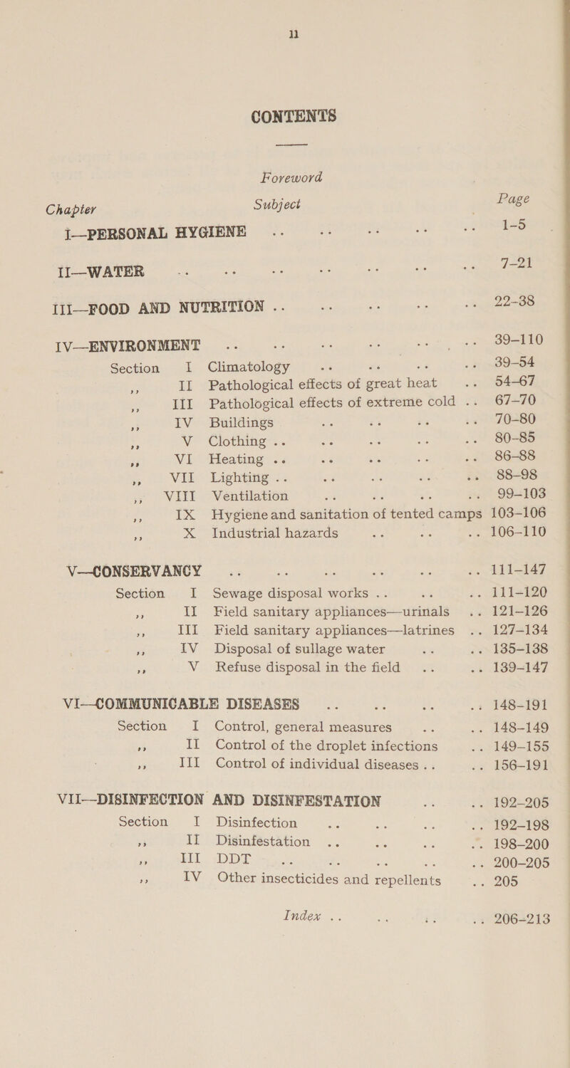 CONTENTS el Foreword Chapter Subject i—PERSONAL HYGIENE II—WATER III—FOOD AND NUTRITION .. IV—ENVIRONMENT Section I Climatology fr II Pathological effects of ered ee : - III Pathological effects of extreme cold .. IV Buildings st VW Clothing... &lt;j VI Heating .. a VII Lighting . OW LEY Ventilation ‘ x IX Hygiene and sanitation of intel camps ve X Industrial hazards V—CONSERVANCY Section I Sewage disposal works . s II Field sanitary appliances—urinals III Field sanitary appliances—latrines ie IV Disposal of sullage water e V_ Refuse disposal in the field VI—COMMUNICABLE DISEASES section I Control, general measures 3 If Control of the droplet infections Ae III Control of individual diseases . . VII—DISINFECTION AND DISINFESTATION Section I Disinfection = II Disinfestation x Mi -DDT A IV Other iceveedes and fepoiec te Index .. Page 1-5 7-21 22-38 39-110 39-54 54-67 67-70 70-80 80-85 86-88 88-98 99-103 103-106 tia i ne