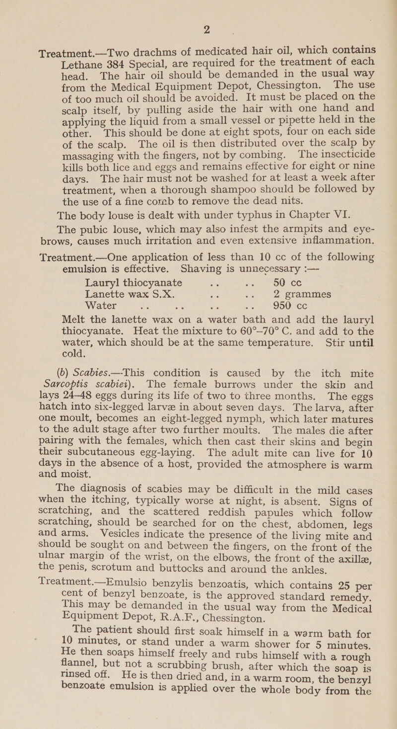 _—Two drachms of medicated hair oil, which contains aa 384 Special, are required for the treatment of each head. The hair oil should be demanded in the usual way from the Medical Equipment Depot, Chessington. The use of too much oil should be avoided. It must be placed on the scalp itself, by pulling aside the hair with one hand and applying the liquid from a small vessel or pipette held in the other. This should be done at eight spots, four on each side of the scalp. The oil is then distributed over the scalp by massaging with the fingers, not by combing. The insecticide kills both lice and eggs and remains effective for eight or nine days. The hair must not be washed for at least a week after treatment, when a thorough shampoo should be followed by the use of a fine comb to remove the dead nits. The body louse is dealt with under typhus in Chapter VI. The pubic louse, which may also infest the armpits and eye- brows, causes much irritation and even extensive inflammation. Treatment.—One application of less than 10 cc of the following emulsion is effective. Shaving is unnecessary :— Lauryl thiocyanate ek se SDC Lanette wax S.X. a a 2 grammes Water a9 : o. 950 ce Melt the lanette wax on a water bath and add the lauryl thiocyanate. Heat the mixture to 60°—70° C. and add to the water, which should be at the same temperature. Stir until cold. (b) Scabies —-This condition is caused by the itch mite Sarcoptis scabiet). The female burrows under the skin and lays 24-48 eggs during its life of two to three months. The eggs hatch into six-legged larve in about seven days. The larva, after one moult, becomes an eight-legged nymph, which later matures to the adult stage after two further moults. The males die after pairing with the females, which then cast their skins and begin their subcutaneous egg-laying. The adult mite can live for 10 days in the absence of a host, provided the atmosphere is warm and moist. The diagnosis of scabies may be difficult in the mild cases when the itching, typically worse at night, is absent. Signs of scratching, and the scattered reddish papules which follow scratching, should be searched for on the chest, abdomen, legs and arms. Vesicles indicate the presence of the living mite and Should be sought on and between the fingers, on the front of the ulnar margin of the wrist, on the elbows, the front of the axille, the penis, scrotum and buttocks and around the ankles. Treatment.—Emulsio benzylis benzoatis, which contains 25 per cent of benzyl benzoate, is the approved standard remedy. This: may be demanded in the usual way from the Medical Equipment Depot, R.A.F., Chessington. The patient should first soak himself in a warm bath for 10 minutes, or stand under a warm shower for 5 minutes. He then soaps himself freely and rubs himself with a rough flannel, but not a scrubbing brush, after which the soap is rinsed off. He is then dried and, in a warm room, the benzyl benzoate emulsion is applied over the whole body from the