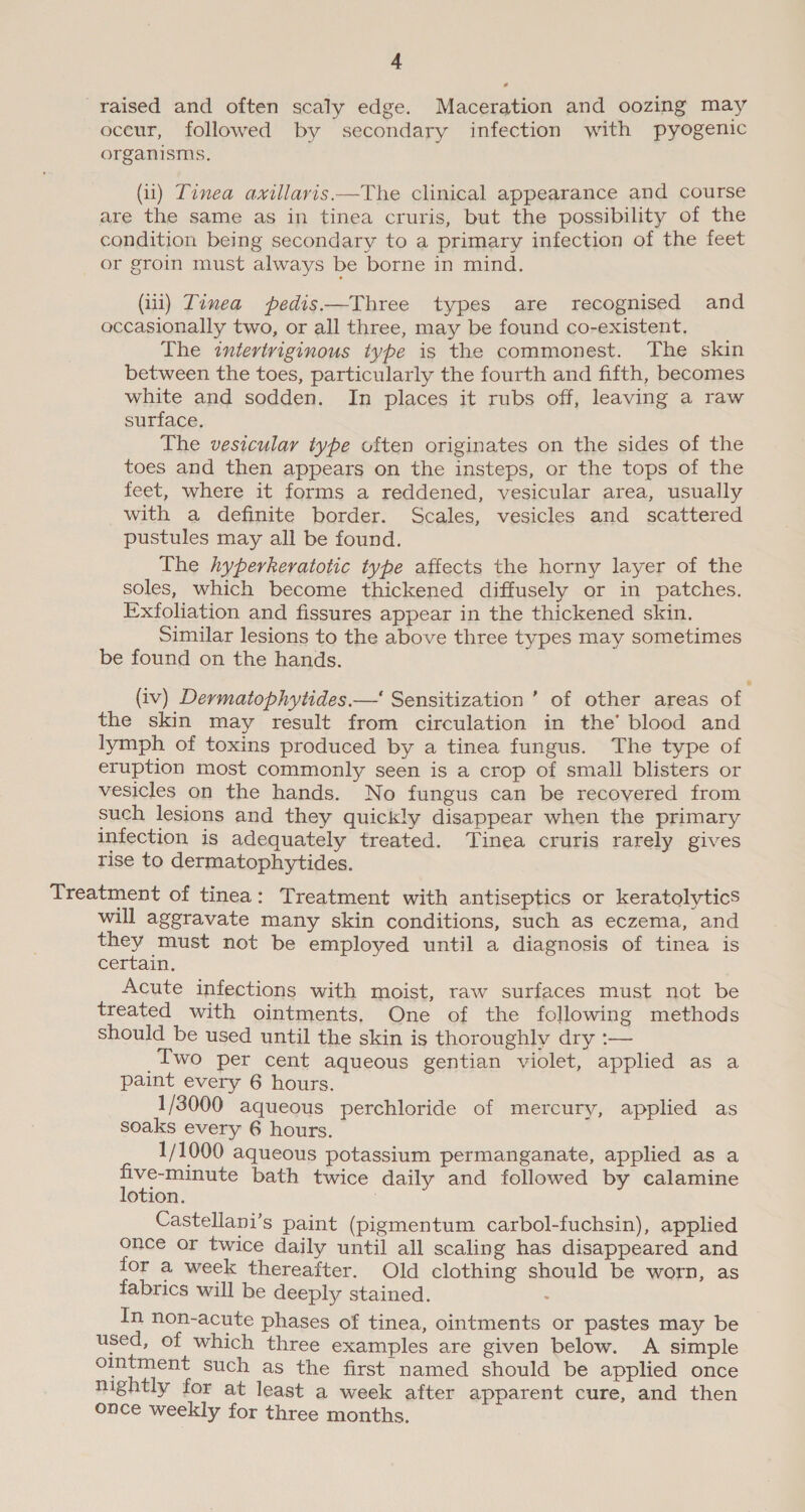 raised and often scaly edge. Maceration and oozing may oceur, followed by secondary infection with pyogenic organisms. (ii) Tinea avillavis—The clinical appearance and course are the same as in tinea cruris, but the possibility of the condition being secondary to a primary infection of the feet or groin must always be borne in mind. (iii) Timea pedis——Three types are recognised and occasionally two, or all three, may be found co-existent. __ The intertriginous type is the commonest. The skin between the toes, particularly the fourth and fifth, becomes white and sodden. In places it rubs off, leaving a raw surface. The vesicular type often originates on the sides of the toes and then appears on the insteps, or the tops of the feet, where it forms a reddened, vesicular area, usually with a definite border. Scales, vesicles and scattered pustules may all be found. The hyperkeratotic type affects the horny layer of the soles, which become thickened diffusely or in patches. Exfoliation and fissures appear in the thickened skin. | Similar lesions to the above three types may sometimes be found on the hands. (iv) Dermatophytides.—' Sensitization ’ of other areas of the skin may result from circulation in the’ blood and lymph of toxins produced by a tinea fungus. The type of eruption most commonly seen is a crop of small blisters or vesicles on the hands. No fungus can be recovered from such lesions and they quickly disappear when the primary infection is adequately treated. Tinea cruris rarely gives rise to dermatophytides. Treatment of tinea: Treatment with antiseptics or keratolytics will aggravate many skin conditions, such as eczema, and they must not be employed until a diagnosis of tinea is certain. Acute infections with moist, raw surfaces must not be treated with ointments, One of the following methods should be used until the skin is thoroughly dry :— Two per cent aqueous gentian violet, applied as a paint every 6 hours. 1/3000 aqueous perchloride of mercury, applied as soaks every 6 hours. 1/1000 aqueous potassium permanganate, applied as a five-minute bath twice daily and followed by calamine lotion. 3 Castellani’s paint (pigmentum carbol-fuchsin), applied once or twice daily until all scaling has disappeared and for a week thereafter. Old clothing should be worn, as fabrics will be deeply stained. : In non-acute phases of tinea, ointments or pastes may be used, of which three examples are given below. A simple ointment such as the first named should be applied once nightly for at least a week after apparent cure, and then once weekly for three months.