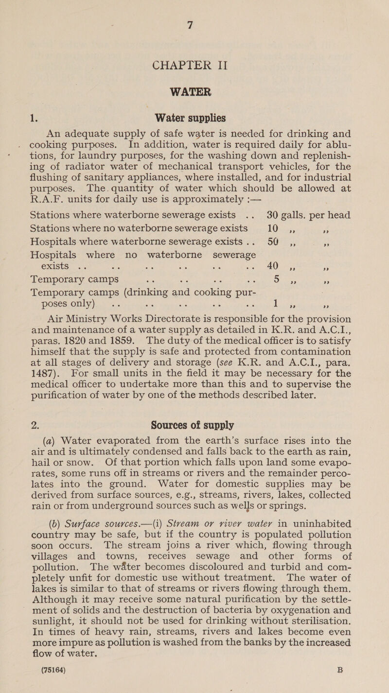WATER 1. Water supplies An adequate supply of safe water is needed for drinking and cooking purposes. In addition, water is required daily for ablu- tions, for laundry purposes, for the washing down and replenish- ing of radiator water of mechanical transport vehicles, for the flushing of sanitary appliances, where installed, and for industrial purposes. The.quantity of water which should be allowed at R.A.F. units for daily use is approximately :— Stations where waterborne sewerage exists .. 30 galls. per head Stations where no waterborne sewerage exists 10 _ ,, Fr Hospitals where waterborne sewerage exists .. 50 ,, os Hospitals where no waterborne sewerage exists .. ae Re Mee ah oe AO Hg Pe Temporary camps i : Os . Temporary camps (drinking ac ee pur- poses only) an ey aye a9 99 Air Ministry Works Directorate is responsible for the provision and maintenance of a water supply as detailed in K.R. and A.C.I., paras. 1820 and 1859. The duty of the medical officer is to satisfy himself that the supply is safe and protected from contamination at all stages of delivery and storage (see K.R. and A.C.I., para. 1487). For small units in the field it may be necessary for the medical officer to undertake more than this and to supervise the purification of water by one of the methods described later. a Sources of supply (a) Water evaporated from the earth’s surface rises into the air and is ultimately condensed and falls back to the earth as rain, hail or snow. Of that portion which falls upon land some evapo- rates, some runs off in streams or rivers and the remainder perco- lates into the ground. Water for domestic supplies may be derived from surface sources, e.g., streams, rivers, lakes, collected rain or from underground sources such as wells or springs. (6) Surface sources.—(i) Stveam or river watery in uninhabited country may be safe, but if the country is populated pollution soon occurs. The stream joins a river which, flowing through villages and towns, receives sewage and other forms of pollution. The w&amp;ter becomes discoloured and turbid and com- pletely unfit for domestic use without treatment. The water of lakes is similar to that of streams or rivers flowing through them. Although it may receive some natural purification by the settle- ~ ment of solids and the destruction of bacteria by oxygenation and sunlight, it should not be used for drinking without sterilisation. In times of heavy rain, streams, rivers and lakes become even more impure as pollution is washed from the banks by the increased flow of water.